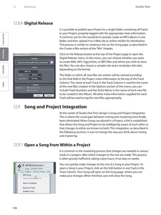 136
Studio One
IntroductionReferenceAppendixIndex
12	 Mastering
12.8.4 	Digital Release
It is possible to publish your Project to a single folder containing all Tracks
in your Project, properly tagged with the appropriate meta-information.
A common use for this would be to quickly create an MP3 album in one
folder and then upload it to a Web site or online retailer for distribution.
This process is similar to creating a mix on the Song page, as described in
the Create a Mix section of the“Mix”chapter.
Click on the Release button at the top of the Project page to open the
Digital Release menu. In this menu, you can choose whether you want
to create WAV, AIFF, Ogg Vorbis, or MP3 files and where you wish to store
the files.You can also choose a sample rate and a resolution (bit rate),
depending on the format.
The folder to which all new files are written will be named according
to the Disk field in the Project meta-information at the top of the Track
Column. The name of each Track in the Track Column is used for the name
of the new files created. In the Options section of this menu, you can
include Track Numbers and the Artist Name in the name of each new file
to be created in the Album. All other meta-information supplied for each
Track will be used to tag the new files appropriately.
12.9 	 Song and Project Integration
At the center of Studio One Pro’s design is Song and Project integration.
This is where the usual gaps between mixing and mastering have finally
been eliminated. When Songs are placed in a Project, a link is established
that allows the Song and Project to be intelligently aware of each other so
that changes to either are known to both. This integration, as described in
the following sections, is sure to change the way you think about mixing
and mastering.
12.9.1 	Open a Song from Within a Project
It is common in the mastering process that changes are needed in various
tracks in a project, after which changes to the mix are made. This process
is often grossly inefficient, taking many hours, if not days or weeks.
You can quickly make changes to the mix of a Song in your Project. To
open a Song in your Project, click on the Edit button in any Track in the
Track Column.Your Song will open on the Song page, where you can
make your changes. When finished, save and close the Song.
 