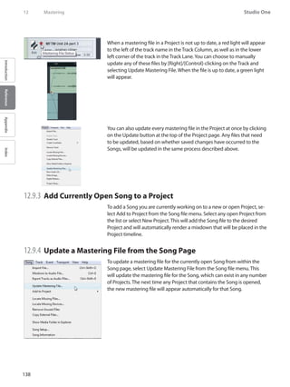 138
Studio One
IntroductionReferenceAppendixIndex
12	 Mastering
When a mastering file in a Project is not up to date, a red light will appear
to the left of the track name in the Track Column, as well as in the lower
left corner of the track in the Track Lane.You can choose to manually
update any of these files by [Right]/[Control]-clicking on the Track and
selecting Update Mastering File. When the file is up to date, a green light
will appear.
You can also update every mastering file in the Project at once by clicking
on the Update button at the top of the Project page. Any files that need
to be updated, based on whether saved changes have occurred to the
Songs, will be updated in the same process described above.
12.9.3 	Add Currently Open Song to a Project
To add a Song you are currently working on to a new or open Project, se-
lect Add to Project from the Song file menu. Select any open Project from
the list or select New Project. This will add the Song file to the desired
Project and will automatically render a mixdown that will be placed in the
Project timeline.
12.9.4 	Update a Mastering File from the Song Page
To update a mastering file for the currently open Song from within the
Song page, select Update Mastering File from the Song file menu. This
will update the mastering file for the Song, which can exist in any number
of Projects. The next time any Project that contains the Song is opened,
the new mastering file will appear automatically for that Song.
 