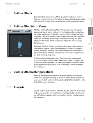 139
Reference Manual
IntroductionReferenceAppendixIndex
13	 Built-In Effects
Studio One features a number of high-quality, 64-bit, built-in audio ef-
fects and virtual instruments. The following chapter describes each audio
effect in detail. Virtual instruments will be covered in a separate chapter.
13.1 	 Built-In Effect Micro Views
All of the built-in effects feature Micro Views, which are small, expand-
able control panels within the Insert Device Rack that allow control over
the critical parameters of each effect. Using the Micro View in the Insert
Device Rack will often prevent having to open the entire effect interface,
and it also allows easy monitoring of compression, gating, and other
effects. Try the built-in effects Micro Views in both the small and large
Console views.
To expand the Micro View for any built-in effect, open the Console and
click once on the effect in the Insert Device Rack. The Micro View will
expand downward, revealing certain parameters of the effect. Not all
parameters of each effect are available in the Micro View, only those you
are likely to change frequently.
In the large Console example, notice the arrows at the very top and
bottom of the Insert Device Rack. Click on these arrows to scroll up and
down in the Insert Device Rack to view any number of open Micro Views.
To collapse any Micro View, click once on the effect name at the top of
the Micro View.
13.2 	 Built-In Effect Metering Options
All of the built-in effects that feature Peak/RMS meters can optionally
meter using K-System metering, as discussed in the“Mixing”chapter. To
view and select a K-System metering option, [Right]/[Control]-click on the
Peak/RMS meter of the effect.
13.3 	 Analysis
Visually keeping track of various elements of audio playback while mixing
and mastering can be very helpful when making critical production deci-
sions. The following audio effects are excellent tools for visually monitor-
ing your audio.
	 Built-In Effects	 13
 