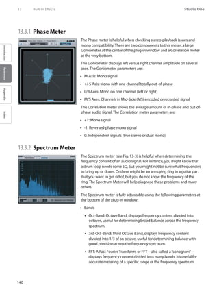 140
Studio One
IntroductionReferenceAppendixIndex
13	 Built-In Effects
13.3.1 	Phase Meter
The Phase meter is helpful when checking stereo-playback issues and
mono compatibility. There are two components to this meter: a large
Goniometer at the center of the plug-in window and a Correlation meter
at the very bottom.
The Goniometer displays left versus right channel amplitude on several
axes. The Goniometer parameters are:
M-Axis: Mono signal••
+/-S Axis: Mono with one channel totally out-of-phase••
L/R Axes: Mono on one channel (left or right)••
M/S Axes: Channels in Mid-Side (MS) encoded or recorded signal••
The Correlation meter shows the average amount of in-phase and out-of-
phase audio signal. The Correlation meter parameters are:
+1: Mono signal••
-1: Reversed-phase mono signal••
0: Independent signals (true stereo or dual mono)••
13.3.2 	Spectrum Meter
The Spectrum meter (see Fig. 13-3) is helpful when determining the
frequency content of an audio signal. For instance, you might know that
a drum loop needs some EQ, but you might not be sure what frequencies
to bring up or down. Or there might be an annoying ring in a guitar part
that you want to get rid of, but you do not know the frequency of the
ring. The Spectrum Meter will help diagnose these problems and many
others.
The Spectrum meter is fully adjustable using the following parameters at
the bottom of the plug-in window:
Bands••
Oct-Band: Octave Band, displays frequency content divided into••
octaves, useful for determining broad balance across the frequency
spectrum.
3rd-Oct-Band: Third Octave Band, displays frequency content••
divided into 1/3 of an octave, useful for determining balance with
good precision across the frequency spectrum.
FFT: A Fast Fourier Transform, or FFT—also called a“sonogram”—••
displays frequency content divided into many bands. It’s useful for
accurate metering of a specific range of the frequency spectrum.
 