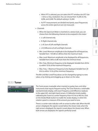 141
Reference Manual
IntroductionReferenceAppendixIndex
When FFT is selected, you can select the FFT window size (FFT size••
= time vs. freq. resolution).You can choose from 16,384, 8,192,
4,096, and 2,048. The default setting is 16,384.
As FFT measurements are divided into bands, exact frequencies••
across the entire spectrum are not measured.
Channels••
When the•• Spectrum Meter is inserted on a stereo track, you can
choose from the following channels to be analyzed in the meter:
L: Left channel only••
R: Right channel only••
L+R: Sum of Left and Right channels••
L-R: Difference of Left and Right channels••
Min. Level: Minimum amplitude to be displayed for all frequencies.••
Variable from -144 dB to 6 dB less than the maximum level.
Max. Level: Maximum amplitude to be displayed for all frequencies.••
Variable from 0 dB to 6 dB more than the minimum level.
Min. Freq.: Minimum frequency to be displayed. Variable from 20 Hz••
to within 10 Hz of the maximum frequency.
Max. Freq. = Maximum frequency to be displayed. Variable from 20••
kHz to within 10 Hz of the minimum frequency.
The Min and Max Level/Freq values can be changed by typing in a new
value, or by clicking-and-dragging up or down on the value.
13.3.3 	Tuner
The Tuner proves invaluable when inserted on guitar, bass, and other
instruments that require frequent tuning. The Tuner features a switchable
standard/strobe display, with exact Frequency and Difference readouts
in the upper left- and right-hand corners. A Calibration knob enables
calibrating the Tuner to a center frequency from 415 Hz to 465 Hz. Click
on the Strobe Mode button to enable the strobe display, in which the
rotation speed is a measure of the amount you need to tune.
There is a center-note indicator with an arrow to either side. When the left
arrow is displayed, the signal is tuned below the closest note; when the
right arrow is displayed, the signal is tuned above the closest note. When
both arrows are displayed, the signal is perfectly tuned.
	 Built-In Effects	 13
 