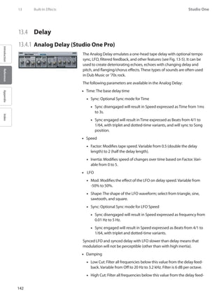 142
Studio One
IntroductionReferenceAppendixIndex
13	 Built-In Effects
13.4 	 Delay
13.4.1 	Analog Delay (Studio One Pro)
The Analog Delay emulates a one-head tape delay with optional tempo
sync, LFO, filtered feedback, and other features (see Fig. 13-5). It can be
used to create deteriorating echoes, echoes with changing delay and
pitch, and flanging/chorus effects. These types of sounds are often used
in Dub Music or ’70s rock.
The following parameters are available in the Analog Delay:
Time: The base delay time••
Sync: Optional Sync mode for Time••
Sync disengaged will result in Speed expressed as Time from 1ms••
to 3s.
Sync engaged will result in Time expressed as Beats from 4/1 to••
1/64, with triplet and dotted-time variants, and will sync to Song
position.
Speed••
Factor: Modifies tape speed. Variable from 0.5 (double the delay••
length) to 2 (half the delay length).
Inertia: Modifies speed of changes over time based on Factor. Vari-••
able from 0 to 5.
LFO••
Mod: Modifies the effect of the LFO on delay speed. Variable from••
-50% to 50%.
Shape: The shape of the LFO•• waveform; select from triangle, sine,
sawtooth, and square.
Sync: Optional Sync mode for LFO Speed••
Sync disengaged will result in Speed expressed as frequency from••
0.01 Hz to 5 Hz.
Sync engaged will result in Speed expressed as Beats from 4/1 to••
1/64, with triplet and dotted-time variants.
Synced LFO and synced delay with LFO slower than delay means that
modulation will not be perceptible (other than with high inertia).
Damping••
Low Cut: Filter all frequencies below this value from the delay feed-••
back. Variable from Off to 20 Hz to 3.2 kHz. Filter is 6 dB per octave.
High Cut: Filter all frequencies below this value from the delay feed-••
 