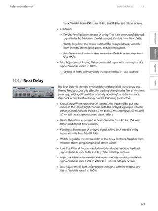 143
Reference Manual
IntroductionReferenceAppendixIndex
back. Variable from 400 Hz to 16 kHz to Off. Filter is 6 dB per octave.
Feedback••
Feedb.: Feedback percentage of delay. This is the amount of delayed••
signal to be fed back into the delay input. Variable from 0 to 100%.
Width: Regulates the stereo width of the delay feedback. Variable••
from inverted stereo (ping pong) to full stereo width.
Sat.: Saturation. Emulates tape saturation. Variable percentage from••
0 to 100%.
•• Mix: Adjust mix of Analog Delay-processed signal with the original dry
signal. Variable from 0 to 100%.
Setting of 100% will very likely increase feedback—use caution!••
13.4.2 	Beat Delay
The Beat Delay is a tempo-synced delay with optional cross-delay and
filtered feedback. Use this effect for adding/changing the feel of rhythmic
parts (e.g., adding off-beats) or“spatially doubling”parts (for instance,
slap-back echo). The Beat Delay has the following parameters:
Cross Delay: When not set to Off (center), the input will be put into••
mono in the Left or Right channel, with the delayed signal put into the
other channel. Variable from L 50 ms to R 50 ms. Setting to L 50 ms or R
50 ms will create a pronounced stereo effect.
Beats: Delay time expressed as beats. Variable from 4/1 to 1/64, with••
triplet and dotted-time variants.
Feedback: Percentage of delayed signal added back into the delay••
input. Variable from 0 to 99.99%.
Width: Regulates the stereo width of the delay feedback. Variable from••
inverted stereo (ping pong) to full stereo width.
Low Cut: Filter all frequencies below this value in the delay feedback••
signal. Variable from 20 Hz to 1 kHz, filter is 6 dB per octave.
High Cut: Filter all frequencies below this value in the delay-feedback••
signal. Variable from 1 kHz to 20.00 kHz. Filter is 6 dB per octave.
•• Mix: Adjust mix of Beat Delay-processed signal with the original dry
signal. Variable from 0 to 100%.
	 Built-In Effects	 13
 