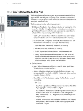 144
Studio One
IntroductionReferenceAppendixIndex
13	 Built-In Effects
13.4.3 	Groove Delay (Studio One Pro)
The Groove Delay is a four-tap, tempo-synced delay with variable filters
and a variable beat grid. Use the Groove Delay to create tempo-synced
delay patterns ranging from simple subdivision taps to intricate evolving
grooves or granular effects.
The Groove delay has the following parameters:
•• Grid Display: This display shows the current value for each tap for either
Level, Pan, Cutoff, or Swing, based on the selected view mode across a
grid of beats. The current value for each tap is color-coded and can be
edited with the mouse directly within the display.
Tap 1, 2, 3, 4: Click on these buttons to select the respective Tap pa-••
rameters in the Tap Edit menu in the bottom left of the interface.
Level,•• Pan, Cutoff, Swing: Click on these buttons to display and edit
the respective parameter for each tap in the Grid Display.
Level: Adjust the output level and timing for each tap.••
•• Pan: Adjust the pan and timing for each tap.
Cutoff: Adjust the cutoff frequency of the filter for each tap.••
•• Swing: Adjust the Groove parameter for all taps that fall on off-
beat positions between straight and dotted values, while simul-
taneously adjusting Tap 4 and possibly Tap 2 levels (for all on- or
offbeat positions). Helps achieve“swing”grooves.
Tap Parameters:••
Beats: Adjust the delay length for the currently select tap in beats.••
Variable from one beat to two bars.
Groove: Adjust the delay time relative to the Beat setting as a per-••
centage. Variable from Triolic (= 66.67%, the last note of the previous
triplet) to Dotted (= 150%).
Filter: Click on the Filter button to engage the filter for the currently••
selected tap.
X/Y Grids:••
Cut/Reso: Adjust the cutoff frequency and resonance of the filter••
by dragging the point around the X/Y grid.
Cut Mod: Drag the horizontal fader to adjust the relative amount••
that the Cutoff Mod LFO can affect the cutoff setting for the
filter. Variable from -1 to 1. (Negative values differ from positive
only in phase.)
LP, Peak, HP/BP: Adjust the character of the filter (x axis: low pass••
to high pass; y axis: bandpass to peak) by dragging the point
around the X/Y grid.
 