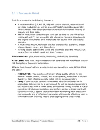 StudioBLADE Generation 3 Keyboard Production Station 23 | P a g e
3.1.1 Features in Detail
SonicSource contains the following features –
 A multimode filter (LP, HP, BP, BR) with control over cut, resonance and
envelope modulation, as well as a special ‗fractal‘ modulation parameter.
This expanded filter design provides further tools for balanced layering of
sounds, and deep pads.
 FM/AM modulation capabilities per layer can be done via the ~FM switch
matrix. AM and FM can be used to add interesting harmonic distortions to
the original instruments, or to manipulate new sounds from the existing
samples.
 A multi-effect MODULATOR rack that has the following: overdrive, phaser,
chorus, flanger, rotary, and filter effects.
 Routing options between the layers and the effects allow the MODULATOR
rack to function in both ‗send‘ and ‗insert‘ modes.
Master controls: glide, mono mode, fine tuning, and velocity sensitivity
MIDI Learn: More than 100 parameters can be controlled with Automation via any
Midi Controller or Sequencer automation.
Effects: SonicSource‘s effects are distributed over two effects slots, MODULATOR
and DELAY.
 MODULATOR - You can choose from any of six quality effects for this
module: Phaser, Chorus, Flanger, and Rotary (Leslie), Filter (with Wah) and
Overdrive. Each effect is specially coded with its own parameters
 Delay – SonicSource‘s delay is a true stereo delay unit modeled on an
analog tape delay device for a warm sound. As well as standard parameter‘s
you would expect from a stereo delay, SonicSource‘s delay features a ‗flutter‘
control for introducing modulations and artifacts similar to those heard with
tape degradation, a special chorus modulation for making pitch effects and
chorus sounds, and a ‗reflections‘ parameter which can be effectively used in
combination with the delay lines to create spring reverb type sounds.
 