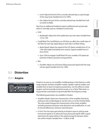 145
Reference Manual
IntroductionReferenceAppendixIndex
Level: Adjust the level of the currently selected tap as a percentage••
of the input level. Variable from 0 to 100%.
•• Pan: Adjust the pan of the currently selected tap. Variable from Left
to Center to Right.
Tap 4 has an additional Feedback output (unfiltered and not panned),
which is normally used as a feedback control only.
•• Grid:
Beatlength: Adjust the•• Grid subdivisions by note value. Variable from
1/2 to 1/64.
Cutoff Mod: The Cutoff Mod is an LFO that can affect the cutoff value of••
the filter for each tap, depending on each tap’s Cut Mod setting.
Beats/Speed: Adjust the speed of the LFO. Beats variable from 4/1 to••
1/64 with triplet and dotted time variants. Speed variable from 0.1
Hz to 30 Hz.
Sync: Click to engage Cutoff Mod LFO sync; enables LFO speed ad-••
justment in Beats (synced to Song position).
•• Mix: 	
Dry/Wet: Adjust mix of Groove Delay-processed signal with the origi-••
nal dry signal. Variable from 0 to 100%.
13.5 	 Distortion
13.5.1 	Ampire
Ampire is an easy-to-use amplifier-modeling plug-in that features a wide
range of guitar-and bass-amplifier models, speaker-cabinet models, and
variable front-to-back microphone positioning . Use this effect to create
rougher and harmonically enriched sounds, or as a“dirty”filter bank, us-
ing parameter automation to dynamically filter the frequency range.
The following parameters are available in Ampire:
Amplifier Model: Select the characteristics of the amplifier directly by••
clicking on the model display to see the menu or via the timeline fader.
The amp model changes the characteristics of the entire amplifier,
including preamp and power-amp distortion and amplification, A- and
B-channel differences, and tone-stack behavior.
In Trim: Trim the input gain directly at Ampire’s input to pull up weak••
instrument signals or to attenuate loud, processed signals. With a good
input level, the signal will be in the optimal range for dynamic distor-
tion within Ampire. Variable from -12 dB to 24 dB.
	 Built-In Effects	 13
 