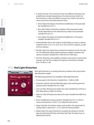 146
Studio One
IntroductionReferenceAppendixIndex
13	 Built-In Effects
A and B Channels: The A and B channels have different distortion and••
amplification strength depending on the selected amp model. Use
the channels to create two different sounds (e.g., rhythm and solo, or
chorus and verse) and switch between them.
Drive: Adjust the degree of overdrive/amplification in the preampli-••
fier. Variable from 0 to 11.
Bass, Mid, Treble: Control the emulation of the tonestack model••
(results dependent on the selected amp model). Each parameter
variable from 0 to 10.
Gain: Adjust the degree of overdrive/amplification in the power-••
amplifier. Variable from 0 to 11.
Cabinet Model: Click on the cabinet model display to choose a cabinet••
model from the 1x10, 1x12, 2x10, 2x12, 4x10, and 4x12 options, as well
as DI (no cabinet).
Mic•• Mix: Select the relative front and back microphone mix for the cabi-
net. This effectively adjusts balance between speaker emulation and
cabinet emulation. Variable from 100% front to 100% back.
Out Trim: Distortion and amplifier emulation may result in massive level••
changes. Use Out Trim to adjust the signal to normal levels. Variable
from -24 dB to 12 dB.
13.5.2 	Red Light Distortion
Red Light Distortion is an analog-distortion emulator with several select-
able distortion models.
The following parameters are available in Red Light Distortion:
In: Input gain to the distortion. Variable from -12 dB to 24 dB.••
Distortion: Only for Hard and Bad Tube types, tube working-point ad-••
justment (bias). Variable from 0 to 10.00.
Low Cut: Filter all frequencies below this value. Variable from 20 Hz to 5••
kHz, depending on High Cut setting.
High Cut: Filter all frequencies above this value. Variable from 800 Hz to••
16 kHz.
Drive: Amplification during overdrive. Variable from 0 to 11; drive in-••
creases a lot between 10 and 11 for really distorted sounds.
Stages: Number of overdrive stages used serially in the signal path (in-••
cluding Filters). Select from 1, 2, or 3 with the horizontal fader.
Model. Select the type of distortion emulation by clicking on the dis-••
play and selecting Soft Tube, Hard Tube, Bad Tube, Transistor, Fuzz, or
OpAmp from the list.
 