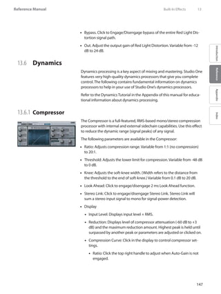 147
Reference Manual
IntroductionReferenceAppendixIndex
•• Bypass. Click to Engage/Disengage bypass of the entire Red Light Dis-
tortion signal path.
Out. Adjust the output gain of Red Light Distortion. Variable from -12••
dB to 24 dB.
13.6 	 Dynamics
Dynamics processing is a key aspect of mixing and mastering. Studio One
features very high-quality dynamics processors that give you complete
control. The following contains fundamental information on dynamics
processors to help in your use of Studio One’s dynamics processors.
Refer to the Dynamics Tutorial in the Appendix of this manual for educa-
tional information about dynamics processing.
13.6.1 	Compressor
The Compressor is a full-featured, RMS-based mono/stereo compression
processor with internal and external sidechain capabilities. Use this effect
to reduce the dynamic range (signal peaks) of any signal.
The following parameters are available in the Compressor:
Ratio: Adjusts compression range. Variable from 1:1 (no compression)••
to 20:1.
Threshold: Adjusts the lower limit for compression. Variable from -48 dB••
to 0 dB.
Knee: Adjusts the soft-knee width. (Width refers to the distance from••
the threshold to the end of soft-knee.) Variable from 0.1 dB to 20 dB.
Look Ahead: Click to engage/disengage 2 ms Look Ahead function.••
•• Stereo Link: Click to engage/disengage Stereo Link. Stereo Link will
sum a stereo input signal to mono for signal-power detection.
Display••
Input Level: Displays input level + RMS.••
Reduction: Displays level of compressor attenuation (-60 dB to +3••
dB) and the maximum reduction amount. Highest peak is held until
surpassed by another peak or parameters are adjusted or clicked on.
Compression Curve: Click in the display to control compressor set-••
tings.
Ratio: Click the top right handle to adjust when Auto-Gain is not••
engaged.
	 Built-In Effects	 13
 