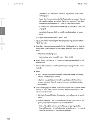 148
Studio One
IntroductionReferenceAppendixIndex
13	 Built-In Effects
Threshold: Click the middle handle to adjust when Auto-Gain is••
not engaged.
Knee: Use the mouse wheel while floating the cursor over the mid-••
dle handle to adjust when Auto-Gain is not engaged. If you don’t
have a mouse wheel, type in a value or use the Knee knob.
Gain: Click the bottom left handle to adjust when Auto-Gain is not••
engaged.
Auto-Gain Engaged: Click on middle handle to adjust all param-••
eters.
Output Level: Displays output level + RMS.••
Input Gain:•• Attenuate or amplify the compressor input. Variable from
-12 dB to 24 dB.
Auto/Gain: Engage to automatically fix the 0 dB input level to the 0 dB••
output level (guarantees a 0 dB input level will result in a 0 dB output
level).
When Auto is not engaged:••
Gain (output gain) is variable from 0 dB to 48 dB.••
Attack: Adjusts attack time for dynamics processing. Variable from 0.1••
ms to 400 ms.
Release: Adjusts release time for dynamics processing. Variable from 1••
ms to 2s
Speed••
Auto: Engage Auto to automatically set varying attack and release••
settings based on signal content.
Adaptive: Engage to automatically vary attack and release times••
to avoid pumping. This will result in less aggressive but smoother
compression.
•• Sidechain: Engage by clicking Sidechain button at the top of the effect
window to allow other sources to control the Compressor or use the
internal Filter Sidechain.
•• Sidechain Channel Display: Displays the current Sidechain channel
source.
Internal•• Sidechain: Click to activate internal Filter Sidechain (for fre-
quency dependent compression). Uses 48 dB filters.
Listen Filter: Click to listen to the filtered control signal of the••
Internal Sidechain. Helps find specific target frequency for control
signal when de-essing, transient damping, etc.
 