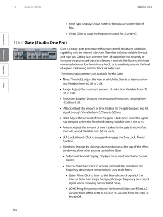 150
Studio One
IntroductionReferenceAppendixIndex
13	 Built-In Effects
Filter Type Display: Shows notch or bandpass characteristic of••
filter.
Swap: Click to swap the frequencies used for LC and HC.••
13.6.3 	Gate (Studio One Pro)
Gate is a noise-gate processor with range control. It features sidechain
capability with an internal sidechain filter that includes variable low cut
and high cut. Gating is an extreme form of expansion that severely at-
tenuates the processed signal or silences it entirely. Use Gate to eliminate
unwanted noise or low levels in any track, or to creatively control the level
of a given track using another track via Sidechain.
The following parameters are available for the Gate:
Thres: Threshold, adjust the level at which the Gate is to attenuate be-••
low. Variable from -60 dB to 0 dB.
Range: Adjust the maximum amount of reduction. Variable from -72••
dB to 0 dB.
Reduction Display: Displays the amount of reduction, ranging from••
-72 dB to 0 dB.
Attack: Adjust the amount of time it takes for the gate to open and let••
signal through. Variable from 0.05 ms to 500 ms.
Hold: Adjust the amount of time the gate is held open once the signal••
has dropped below the Threshold setting. Variable from 1 ms to 1s.
Release: Adjust the amount of time it takes for the gate to close after••
the Hold period. Variable from 50 ms to 2s.
LkA (Look Ahead): Click to engage/disengage the 2 ms Look Ahead••
function.
•• Sidechain: Engage by clicking Sidechain button at the top of the effect
window to allow other sources control the Gate.
•• Sidechain Channel Display: Displays the current Sidechain channel
source.
Internal•• Sidechain: Click to activate internal Filter Sidechain (for
frequency-dependent compression), uses 48 dB filters.
Listen Filter: Click to listen to the filtered control signal of the••
Internal Sidechain. Helps find specific target frequency for control
signal when removing narrow-band noise.
LC/HC Freq: Frequency selection for Internal•• Sidechain Filters. LC
variable from Off to 20 Hz to 16 kHz; HC variable from 20 Hz to 16
kHz to Off.
 