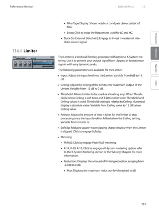 151
Reference Manual
IntroductionReferenceAppendixIndex
Filter Type Display: Shows notch or bandpass characteristic of••
filter.
Swap: Click to swap the frequencies used for LC and HC.••
Duck (for External•• Sidechain): Engage to invert the external side-
chain source signal.
13.6.4 	Limiter
The Limiter is a brickwall-limiting processor with optional K-System me-
tering. Use it to prevent your output signal from clipping or to maximize
signals with very dynamic peaks.
The following parameters are available for the Limiter:
Input: Adjust the input level into the Limiter. Variable from 0 dB to 18••
dB.
Ceiling: Adjust the ceiling of the Limiter, the maximum output of the••
Limiter. Variable from -12 dB to 0 dB.
Threshold: Allows Limiter to be used as a leveling amp. When Thresh-••
old is below Ceiling, a soft knee and 1:20 ratio between Threshold and
Ceiling values is used. Threshold setting is relative to Ceiling. Numerical
display is absolute value. Variable from Ceiling value to 12 dB below
Ceiling value.
Release: Adjust the amount of time it takes for the limiter to stop••
processing once the input level has fallen below the Ceiling setting.
Variable from 2 ms to 1s.
Softclip: Reduces square-wave clipping characteristics when the Limiter••
is clipped. Click to engage Softclip.
•• Metering
PkRMS: Click to engage Peak/RMS metering.••
K-14, K-20, K-12: Click to engage a•• K-System metering option, refer
to the K-System Metering section of the“Mixing”chapter for more
information.
Reduction: Displays the amount of limiting reduction, ranging from••
-24 dB to 0 dB.
Max: Displays the maximum reduction level reached in dB.••
	 Built-In Effects	 13
 