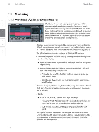152
Studio One
IntroductionReferenceAppendixIndex
13	 Built-In Effects
13.7 	 Mastering
13.7.1 	Multiband Dynamics (Studio One Pro)
Multiband Dynamics is a compressor/expander with five
completely independent compression/expansion bands,
optional simultaneous adjustment over all bands, and multi-
band metering. Use it to reduce unwanted signals or banded
noise and to emphasize or limit instruments. In practice, this
effect can function as a dynamic equalizer or can be used for
mastering compression on a complete mix.
This type of compression is regarded by many as an art form, and can be
difficult for beginners to use. We recommend you load the factory presets
as a starting point and learn how Multiband Dynamics works by using it.
The following parameters are available for Multiband Dynamics:
Global Display: Float mouse in display to view parameter-editing Toolt-••
ips above the display.
Input: Horizontal lines represent Low and High Threshold for dynam-••
ics processing.
Output: Horizontal lines represent transformation of the High and••
Low Thresholds using Gain and Ratio.
A signal at the Low Threshold on the Input would be at the low••
level on the Output.
Color Coded Output Gain: Red means attenuation, green means••
amplification.
Dynamic changes will occur only between Low/High Threshold and Low/
High Gain. If the signal is above or below these settings, only linear gain
will be applied.
Bands••
L, LM, M, HM, H: Low, Low Mid, Mid, High Mid, High.••
Frequency Knob: Adjust crossover frequency between bands.You••
must have at least one octave between adjacent bands.
M, S,•• Bypass: Mute, Solo, and Bypass engage buttons for each
band.
Editing the crossover frequencies in the display will move other bands
when the bandwidth is below one octave. Editing via automation will be
limited to a one-octave bandwidth. Moving the crossover to limit fre-
quencies will disable bands.
 