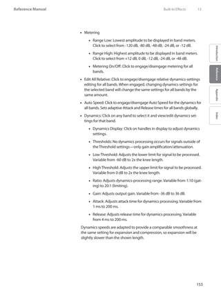 153
Reference Manual
IntroductionReferenceAppendixIndex
•• Metering
Range Low: Lowest amplitude to be displayed in band meters.••
Click to select from -120 dB, -80 dB, -48 dB, -24 dB, or -12 dB.
Range High: Highest amplitude to be displayed in band meters.••
Click to select from +12 dB, 0 dB, -12 dB, -24 dB, or -48 dB.
•• Metering On/Off: Click to engage/disengage metering for all
bands.
Edit All Relative: Click to engage/disengage relative dynamics-settings••
editing for all bands. When engaged, changing dynamics settings for
the selected band will change the same settings for all bands by the
same amount.
Auto Speed: Click to engage/disengage Auto Speed for the dynamics for••
all bands. Sets adaptive Attack and Release times for all bands globally.
•• Dynamics: Click on any band to select it and view/edit dynamics set-
tings for that band.
•• Dynamics Display: Click on handles in display to adjust dynamics
settings.
Thresholds: No dynamics processing occurs for signals outside of••
the Threshold settings—only gain amplification/attenuation.
Low Threshold: Adjusts the lower limit for signal to be processed.••
Variable from -60 dB to 2x the knee length.
High Threshold: Adjusts the upper limit for signal to be processed.••
Variable from 0 dB to 2x the knee length.
Ratio: Adjusts dynamics-processing range. Variable from 1:10 (gat-••
ing) to 20:1 (limiting).
Gain: Adjusts output gain. Variable from -36 dB to 36 dB.••
Attack: Adjusts attack time for dynamics processing. Variable from••
1 ms to 200 ms.
Release: Adjusts release time for dynamics processing. Variable••
from 4 ms to 200 ms.
Dynamics speeds are adapted to provide a comparable smoothness at
the same setting for expansion and compression, so expansion will be
slightly slower than the shown length.
	 Built-In Effects	 13
 