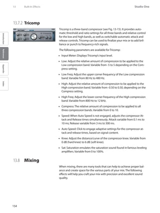 154
Studio One
IntroductionReferenceAppendixIndex
13	 Built-In Effects
13.7.2 	Tricomp
Tricomp is a three-band compressor (see Fig. 13-15). It provides auto-
matic threshold and ratio settings for all three bands and relative control
for the low and high bands, as well as switchable automatic attack and
release controls. Tricomp can be used to finalize your mix or to add bril-
liance or punch to frequency-rich signals.
The following parameters are available for Tricomp:
Input Meter: Displays Tricomp’s input level.••
Low: Adjust the relative amount of compression to be applied to the••
Low compression band. Variable from -5 to 5 depending on the Com-
press setting.
Low Freq: Adjust the upper corner frequency of the Low compression••
band. Variable from 80 Hz to 480 Hz.
High: Adjust the relative amount of compression to be applied to the••
High compression band. Variable from -0.50 to 0.50, depending on the
Compress setting.
High Freq: Adjust the lower corner frequency of the High compression••
band. Variable from 800 Hz to 12 kHz.
Compress: The relative amount of compression to be applied to all••
three compression bands. Variable from 0 to 10.
Speed: When Auto Speed is not engaged, adjusts the compressor At-••
tack and Release times simultaneously. Attack variable from 0.1 ms to
10 ms; Release variable from 3 ms to 300 ms.
Auto Speed: Click to engage adaptive settings for the compressor at-••
tack and release times, based on signal content.
Knee: Adjust the distance/curve of the compressor knee. Variable from••
0 dB (hard knee) to 6 dB (soft knee).
Sat: Saturation emulates the saturation sound found in famous leveling••
amplifiers. Variable from 0 to 100%.
13.8 	 Mixing
When mixing, there are many tools that can help to achieve proper bal-
ance and create space for the various parts of your mix. The following
effects will help you craft your mix with precision and excellent sound
quality.
 