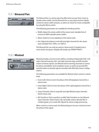 155
Reference Manual
IntroductionReferenceAppendixIndex
13.8.1 	Binaural Pan
The Binaural Pan is a stereo-panning effect that can pan from mono to
double stereo width. Use the Binaural Pan on any stereo track to tightly
control its stereo width and pan, as well as to check for mono compatibil-
ity using the Mono switch.
The following parameters are available for the Binaural Pan:
Width: Adjust the stereo width of the stereo track. Variable from 0••
(mono) to 200% (double stereo width).
Mono: Switch to mono playback of the stereo track.••
•• Pan: Adjust the balance in the left and right channels for the stereo
track. Variable from 100% L to 100% R.
The Binaural Pan can only be used on stereo tracks. If loaded onto a
mono track, the plug-in display will simply say“MONO TRACK.”
13.8.2 	Mixtool
Mixtool provides common track utilities, including independent left- and
right-channel inversion, left- and right-channel swap, and MS transfor-
mation of stereo signals. Use Mixtool when inverting channels to correct
for phase cancellation and correlation issues, as well as to provide MS
transformation to decode signals recorded with Mid-Side stereo configu-
rations.
The following parameters are available for Mixtool when used on a stereo
track:
Invert Left: Click to invert the phase of the left playback channel for a••
stereo track.
Invert Right: Click to invert the phase of the right playback channel for a••
stereo track.
Swap Channels: Click to swap left and right Mixtool input channels.••
Stereo tracks only.
MS Transform: Click to perform an Mid-Side Transform on the Mixtool••
input channels. Stereo tracks only. Generally used to decode MS-re-
corded signals, or to create MS-Signals for stereo image processing.
When used on a mono track, the Mixtool plug-in has one control to invert
the phase of the signal.
	 Built-In Effects	 13
 