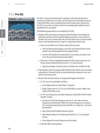 156
Studio One
IntroductionReferenceAppendixIndex
13	 Built-In Effects
13.8.3 	Pro EQ
Pro EQ is a seven-band parametric equalizer with optional spectrum
metering; variable low-cut, high-cut, low-frequency, and high-frequency
multimode filters; and an optional Auto-Gain output-gain setting. Use
Pro EQ on any mono or stereo track to accurately apply highly musical
equalization to any signal.
The following parameters are available for Pro EQ:
Display: Click-and-drag on frequency-band handles in the display to••
edit Gain (up/down) and Freq (left/right) parameters. If you click on a
handle, the mouse-wheel edits the Q. (If you don’t have a mouse wheel,
click on the desired Q knob or type in a value below the knob.)
Show Curve All/Current: Click to select All or Current.••
All: Simultaneously displays curves for each band and the result-••
ing EQ curve being applied to the signal (white).
Current will display the resulting EQ curve (white), as well as one••
curve for any band being actively edited.
•• Spectrum: Click to engage/disengage Pro EQ output-spectrum me-
tering. Drawn behind the EQ curves in 1/3-octave bands.
•• Spectrum display is fixed at 20 Hz to 20 kHz and -24 dB to 24 db.
High Quality: Click to engage High Quality mode. Allows more accurate••
equalization. Achieved using 2x oversampling and requires more com-
puter processing power.
Bands: Click Activate button to engage/disengage each band.••
LC, HC: Low-Cut and High-Cut filters.••
Freq: Adjust point at which filter cut begins.••
Slope: Select from 6, 12, 24, 36, and 48 dB per octave. Affects the••
shape of the filter curve.
LF, HF: Low Frequency and High Frequency. Selectable Shelf or Peak-••
ing filter modes.
Q: Adjust the Q of the frequency band. Q = the ratio of center••
frequency to bandwidth. When the center frequency is constant,
Q is inversely proportional to bandwidth (i.e., higher Q = narrower
bandwidth).
Gain:•• Attenuate/Amplify frequency band.
Filter Mode: Select from Peaking and Shelf. Six, 12, or 24 dB per••
octave.
Freq: Adjust the center frequency of the band.••
LMF, MF, HMF: Peaking filters.••
 