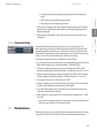 157
Reference Manual
IntroductionReferenceAppendixIndex
Q: Adjust the Q (center-frequency:bandwidth) of the frequency••
band.
Gain:•• Attenuate/Amplify frequency band.
Freq: Adjust center frequency of band.••
Auto: Click to engage Auto-Gain, adjusts Pro EQ output level to match••
original input-signal power (guarantees a 0 dB input signal equals a 0
dB output signal).
Output Meter: Peak/RMS meter, RMS level represented by white hori-••
zontal line.
13.8.4 	Channel Strip
Channel Strip features three processors in one, including a low-cut
filter, dynamics processor, and three-band parametric EQ. Channel Strip
optionally applies automatic gain correction to the EQ so that the input-
signal power matches the output-signal power. Use Channel Strip on any
mono or stereo Track that needs basic channel processing.
The following parameters are available for Channel Strip:
LC and Freq: Click on Activate button to engage/disengage the Low Cut••
filter. Adjust frequency to change the filter-cutoff frequency.
Compress: Adjust compression amount. Variable from Off to 100%.••
Simultaneously adjusts threshold (0 dB to -20 dB) and ratio (2:1 to 10:1).
Expand: Adjust Expansion amount. Variable from Off to 100%. Simulta-••
neously adjusts threshold (-64 dB to -24 dB) and ratio (1.5:1 to 2.5:1).
Active gain reduction is indicated by red“LED”.••
Display: Displays Low Cut and Parametric EQ settings. Click on handles••
to adjust gain (up/down) and frequency (left/right).
Low, Mid, High: Adjust Gain and Frequency for each band of the para-••
metric EQ. Each band has fixed Q.
Gain: Adjust the output gain of the Channel Strip. Variable from -12 dB••
to 12 dB.
Auto: Click to engage automatic output-gain setting. Guarantees a 0••
dB input signal equals a 0 dB output signal.
13.9 	 Modulation
Modulation processors are great tools for creating interesting and innova-
tive sound. Studio One features the following modulation processors.
	 Built-In Effects	 13
 