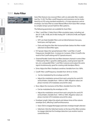 158
Studio One
IntroductionReferenceAppendixIndex
13	 Built-In Effects
13.9.1 	Auto Filter
Auto Filter features two resonant filters with six selectable filter models
(see Fig. 13-20). The filter-cutoff frequency and resonance can be modu-
lated by an LFO using standard waveforms, a 16-step sequencer, and an
envelope. Use Auto Filter to create filtered effects from basic filter sweeps
to complex tempo-synced rhythmic filter patterns.
The following parameters are available for Auto Filter:
Filter 1 and Filter 2: Select from 6 filter emulation types, including Lad-••
der LP 12 dB, 18 dB, and 24 dB; Analog SVF 12 dB and 24 dB; and Digital
SVF 12 dB.
SVF’s are State Variable Filters and can blend between low-pass,••
band-pass, and high-pass.
Click-and-drag the Filter•• Mix horizontal fader (below the filter-model
selection) to blend filter types.
FLT Spread: Adjust the spread between Filter 1 and Filter 2 Cutoff••
Frequencies. Variable from -2 octaves to 2 octaves. (Filter 2 Cutoff is the
result of the Cutoff setting and FLT Spread amount.)
Chained/Parallel: Switch the two filters between chained in series (Filter••
1 followed by Filter 2; good for adding peaks, creating band-reject fil-
ters, etc.) and parallel (Filter 1 and Filter 2 process and output the same
signal simultaneously; good for creating wide bandpass filters).
Drive: Adjust the filter’s feedback overdrive. Variable from 0 to 100%.••
Cutoff: Filter cutoff frequency. Variable from 30 Hz to 16 kHz.••
Can be modulated by the envelope and LFO.••
Adjust the modulation amount from each using the Env and LFO••
vertical faders. Variable from -100% to 100%. Negative values are
phase-inverted. LFO modulates around the value.
Reso: Adjust the resonance of the filters. Variable from 0 to 100%.••
Can be modulated by the envelope or LFO.••
Adjust the modulation amount from each using the Env and LFO••
vertical faders. Variable from -100% to 100%. Negative values are
phase-inverted. LFO modulates around the value.
Envelope Length: Adjust the attack and release times of the volume••
envelope (Env), affecting Cutoff and Resonance.
Auto: Click to engage/disengage automatic envelope-length selection••
•• Sidechain: Click the Sidechain button at the top of the effect window
to engage sidechain for Envelope detection (use another track to
control the Env).
 