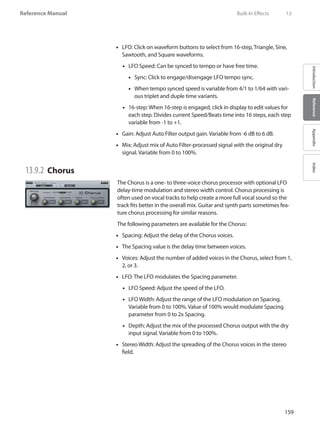 159
Reference Manual
IntroductionReferenceAppendixIndex
LFO: Click on•• waveform buttons to select from 16-step, Triangle, Sine,
Sawtooth, and Square waveforms.
LFO Speed: Can be synced to tempo or have free time.••
Sync: Click to engage/disengage LFO•• tempo sync.
When tempo synced speed is variable from 4/1 to 1/64 with vari-••
ous triplet and duple time variants.
16-step: When 16-step is engaged, click in display to edit values for••
each step. Divides current Speed/Beats time into 16 steps, each step
variable from -1 to +1.
Gain: Adjust Auto Filter output gain. Variable from -6 dB to 6 dB.••
•• Mix: Adjust mix of Auto Filter-processed signal with the original dry
signal. Variable from 0 to 100%.
13.9.2 	Chorus
The Chorus is a one- to three-voice chorus processor with optional LFO
delay-time modulation and stereo width control. Chorus processing is
often used on vocal tracks to help create a more full vocal sound so the
track fits better in the overall mix. Guitar and synth parts sometimes fea-
ture chorus processing for similar reasons.
The following parameters are available for the Chorus:
Spacing: Adjust the delay of the Chorus voices.••
The Spacing value is the delay time between voices.••
Voices: Adjust the number of added voices in the Chorus, select from 1,••
2, or 3.
LFO: The LFO modulates the Spacing parameter.••
LFO Speed: Adjust the speed of the LFO.••
LFO Width: Adjust the range of the LFO modulation on Spacing.••
Variable from 0 to 100%. Value of 100% would modulate Spacing
parameter from 0 to 2x Spacing.
Depth: Adjust the mix of the processed Chorus output with the dry••
input signal. Variable from 0 to 100%.
•• Stereo Width: Adjust the spreading of the Chorus voices in the stereo
field.
	 Built-In Effects	 13
 