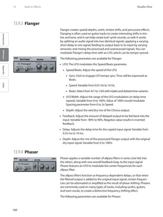 160
Studio One
IntroductionReferenceAppendixIndex
13	 Built-In Effects
13.9.3 	Flanger
Flanger creates spatial depths, swirls, timbre shifts, and percussive effects.
Flanging is often used on guitar tracks to create interesting shifts in tim-
bre and tone, and it can help create lush synth sounds, as well. It works
by splitting an audio signal into two identical signals; applying a varying,
short delay to one signal; feeding its output back to its input by varying
amounts; and mixing the processed and unprocessed signals.You can
modulate Flanger’s delay time with an LFO, which can be tempo-synced.
The following parameters are available for Flanger:
LFO: The LFO modulates the Speed/Beats parameter.••
Speed/Beats: Adjust the speed of the LFO.••
Sync: Click to engage LFO•• tempo sync. Time will be expressed as
Beats.
Speed: Variable from 0.01 Hz to 10 Hz.••
Beats: Select from 4/1 to 1/64 with triplet and dotted-time variants.••
LFO Width: Adjust the range of the LFO modulation on delay time••
(speed). Variable from 0 to 100%. Value of 100% would modulate
Spacing parameter from 0 to 2x Speed.
Depth: Adjust the wet/dry mix of the Chorus output.••
Feedback: Adjust the amount of delayed output to be fed back into the••
input. Variable from -90% to 90%. Negative value results in inverted
feedback.
Delay: Adjusts the delay time for the copied input signal. Variable from••
0.25 ms to 10 ms.
Depth: Adjust the mix of the processed Flanger output with the original••
dry input signal. Variable from 0 to 100%.
13.9.4 	Phaser
Phaser applies a variable number of allpass filters in series (one fed into
the other), along with one overall feedback loop, to the input signal.
Phaser features an LFO to modulate the center frequencies for each
allpass filter.
The allpass filters function as frequency-dependent delays, so that when
the filtered output is added to the original input signal, certain frequen-
cies can be attenuated or amplified as the result of phase shifting. Phasers
are commonly used on many types of tracks, including synths, guitars,
and even vocals, to create a distinctive frequency shifting effect.
The following parameters are available for Phaser:
 