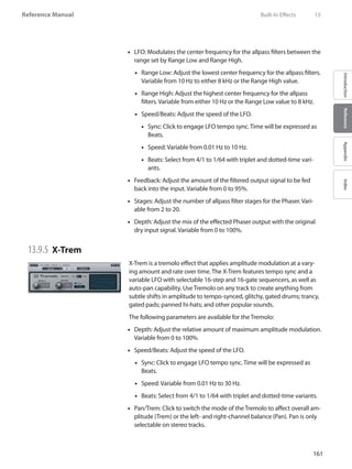161
Reference Manual
IntroductionReferenceAppendixIndex
LFO: Modulates the center frequency for the allpass filters between the••
range set by Range Low and Range High.
Range Low: Adjust the lowest center frequency for the allpass filters.••
Variable from 10 Hz to either 8 kHz or the Range High value.
Range High: Adjust the highest center frequency for the allpass••
filters. Variable from either 10 Hz or the Range Low value to 8 kHz.
Speed/Beats: Adjust the speed of the LFO.••
Sync: Click to engage LFO•• tempo sync. Time will be expressed as
Beats.
Speed: Variable from 0.01 Hz to 10 Hz.••
Beats: Select from 4/1 to 1/64 with triplet and dotted-time vari-••
ants.
Feedback: Adjust the amount of the filtered output signal to be fed••
back into the input. Variable from 0 to 95%.
Stages: Adjust the number of allpass filter stages for the Phaser. Vari-••
able from 2 to 20.
Depth: Adjust the mix of the effected Phaser output with the original••
dry input signal. Variable from 0 to 100%.
13.9.5 	X-Trem
X-Trem is a tremolo effect that applies amplitude modulation at a vary-
ing amount and rate over time. The X-Trem features tempo sync and a
variable LFO with selectable 16-step and 16-gate sequencers, as well as
auto-pan capability. Use Tremolo on any track to create anything from
subtle shifts in amplitude to tempo-synced, glitchy, gated drums; trancy,
gated pads; panned hi-hats; and other popular sounds.
The following parameters are available for the Tremolo:
Depth: Adjust the relative amount of maximum amplitude modulation.••
Variable from 0 to 100%.
Speed/Beats: Adjust the speed of the LFO.••
Sync: Click to engage LFO•• tempo sync. Time will be expressed as
Beats.
Speed: Variable from 0.01 Hz to 30 Hz.••
Beats: Select from 4/1 to 1/64 with triplet and dotted-time variants.••
•• Pan/Trem: Click to switch the mode of the Tremolo to affect overall am-
plitude (Trem) or the left- and right-channel balance (Pan). Pan is only
selectable on stereo tracks.
	 Built-In Effects	 13
 