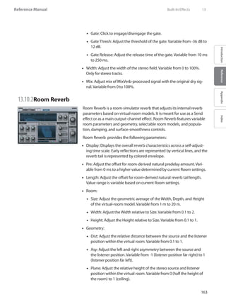 163
Reference Manual
IntroductionReferenceAppendixIndex
Gate: Click to engage/disengage the gate.••
Gate Thresh: Adjust the threshold of the gate. Variable from -36 dB to••
12 dB.
Gate Release: Adjust the release time of the gate. Variable from 10 ms••
to 250 ms.
Width: Adjust the width of the stereo field. Variable from 0 to 100%.••
Only for stereo tracks.
•• Mix: Adjust mix of MixVerb-processed signal with the original dry sig-
nal. Variable from 0 to 100%.
13.10.2	Room Reverb
Room Reverb is a room-simulator reverb that adjusts its internal reverb
parameters based on virtual-room models. It is meant for use as a Send
effect or as a main output-channel effect. Room Reverb features variable
room parameters and geometry, selectable room models, and popula-
tion, damping, and surface-smoothness controls.
Room Reverb provides the following parameters:
Display: Displays the overall reverb characteristics across a self-adjust-••
ing time scale. Early reflections are represented by vertical lines, and the
reverb tail is represented by colored envelope.
Pre: Adjust the offset for room-derived natural predelay amount. Vari-••
able from 0 ms to a higher value determined by current Room settings.
Length: Adjust the offset for room-derived natural reverb tail length.••
Value range is variable based on current Room settings.
Room:••
Size: Adjust the geometric average of the Width, Depth, and Height••
of the virtual-room model. Variable from 1 m to 20 m.
Width: Adjust the Width relative to Size. Variable from 0.1 to 2.••
Height: Adjust the Height relative to Size. Variable from 0.1 to 1.••
Geometry:••
Dist: Adjust the relative distance between the source and the listener••
position within the virtual room. Variable from 0.1 to 1.
Asy: Adjust the left and right asymmetry between the source and••
the listener position. Variable from -1 (listener position far right) to 1
(listener position far left).
Plane: Adjust the relative height of the stereo source and listener••
position within the virtual room. Variable from 0 (half the height of
the room) to 1 (ceiling).
	 Built-In Effects	 13
 