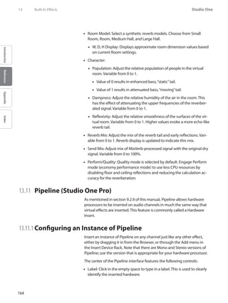 164
Studio One
IntroductionReferenceAppendixIndex
Room Model: Select a synthetic reverb models. Choose from Small••
Room, Room, Medium Hall, and Large Hall.
W, D, H Display: Displays approximate room dimension values based••
on current Room settings.
Character:••
Population: Adjust the relative population of people in the virtual••
room. Variable from 0 to 1.
Value of 0 results in enhanced bass,“static”tail.••
Value of 1 results in attenuated bass,“moving”tail.••
Dampness: Adjust the relative humidity of the air in the room. This••
has the effect of attenuating the upper frequencies of the reverber-
ated signal. Variable from 0 to 1.
Reflexivity: Adjust the relative smoothness of the surfaces of the vir-••
tual room. Variable from 0 to 1. Higher values evoke a more echo-like
reverb tail.
•• Reverb Mix: Adjust the mix of the reverb tail and early reflections. Vari-
able from 0 to 1. Reverb display is updated to indicate this mix.
Send•• Mix: Adjust mix of MixVerb-processed signal with the original dry
signal. Variable from 0 to 100%.
Perform/Quality: Quality mode is selected by default. Engage Perform••
mode (economy performance mode) to use less CPU resources by
disabling floor and ceiling reflections and reducing the calculation ac-
curacy for the reverberation.
13.11 	 Pipeline (Studio One Pro)
As mentioned in section 9.2.9 of this manual, Pipeline allows hardware
processors to be inserted on audio channels in much the same way that
virtual effects are inserted. This feature is commonly called a Hardware
Insert.
13.11.1	Configuring an Instance of Pipeline
Insert an instance of Pipeline on any channel just like any other effect,
either by dragging it in from the Browser, or through the Add menu in
the Insert Device Rack. Note that there are Mono and Stereo versions of
Pipeline; use the version that is appropriate for your hardware processor.
The center of the Pipeline interface features the following controls:
Label: Click in the empty space to type in a label. This is used to clearly••
identify the inserted hardware.
13	 Built-In Effects
 