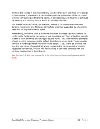 StudioBLADE Generation 3 Keyboard Production Station 25 | P a g e
While all the sounds in the default library stand on their own, the three layer design
of SonicSource is intended to achieve and expand the possibilities of the recording
technique of layering and blending tracks. In SonicSource, such layering is achieved
by blending and layering sounds within an intuitive interface.
This makes it easy to create, for example, a stack of 70‘s string machines with
dynamic movement, or a Mellotron string/flute ensemble supported by a harmonic
bass line, for big and dynamic layers.
Alternatively, you could layer a pure sine tone with a Rhodes key multi-sample to
reinforce the fundamental harmonic, or use the attack part from a Wurlitzer sample
to start a stack of strings and analogue square waves. You can find many examples
of such layering techniques in the default SonicSource preset bank. These can also
serve as a starting point for your own sound design. If you like to be creative and
love the vast range of sounds that where created in the classic period of ‗electric
keyboards‘ and effects, you will find how exciting it can be to compose with the
mini workstation that is SonicSource.
See Section 3.9.3 of this manual for a list of all current banks and presets within
them.
 