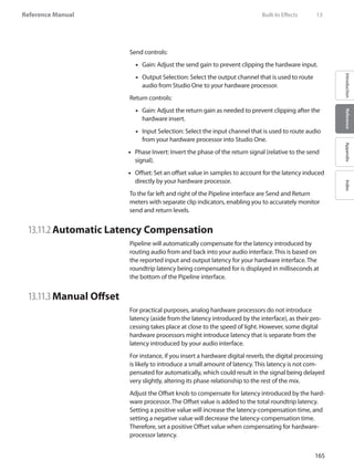 165
Reference Manual
IntroductionReferenceAppendixIndex
Send controls:
Gain: Adjust the send gain to prevent clipping the hardware input.••
Output Selection: Select the output channel that is used to route••
audio from Studio One to your hardware processor.
Return controls:
Gain: Adjust the return gain as needed to prevent clipping after the••
hardware insert.
Input Selection: Select the input channel that is used to route audio••
from your hardware processor into Studio One.
Phase Invert: Invert the phase of the return signal (relative to the send••
signal).
Offset: Set an offset value in samples to account for the latency induced••
directly by your hardware processor.
To the far left and right of the Pipeline interface are Send and Return
meters with separate clip indicators, enabling you to accurately monitor
send and return levels.
13.11.2	Automatic Latency Compensation
Pipeline will automatically compensate for the latency introduced by
routing audio from and back into your audio interface. This is based on
the reported input and output latency for your hardware interface. The
roundtrip latency being compensated for is displayed in milliseconds at
the bottom of the Pipeline interface.
13.11.3	Manual Offset
For practical purposes, analog hardware processors do not introduce
latency (aside from the latency introduced by the interface), as their pro-
cessing takes place at close to the speed of light. However, some digital
hardware processors might introduce latency that is separate from the
latency introduced by your audio interface.
For instance, if you insert a hardware digital reverb, the digital processing
is likely to introduce a small amount of latency. This latency is not com-
pensated for automatically, which could result in the signal being delayed
very slightly, altering its phase relationship to the rest of the mix.
Adjust the Offset knob to compensate for latency introduced by the hard-
ware processor. The Offset value is added to the total roundtrip latency.
Setting a positive value will increase the latency-compensation time, and
setting a negative value will decrease the latency-compensation time.
Therefore, set a positive Offset value when compensating for hardware-
processor latency.
	 Built-In Effects	 13
 