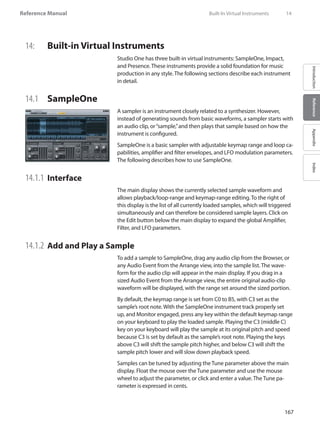 167
Reference Manual
IntroductionReferenceAppendixIndex
14:	 Built-in Virtual Instruments
Studio One has three built-in virtual instruments: SampleOne, Impact,
and Presence. These instruments provide a solid foundation for music
production in any style. The following sections describe each instrument
in detail.
14.1 	 SampleOne
A sampler is an instrument closely related to a synthesizer. However,
instead of generating sounds from basic waveforms, a sampler starts with
an audio clip, or“sample,”and then plays that sample based on how the
instrument is configured.
SampleOne is a basic sampler with adjustable keymap range and loop ca-
pabilities, amplifier and filter envelopes, and LFO modulation parameters.
The following describes how to use SampleOne.
14.1.1 	Interface
The main display shows the currently selected sample waveform and
allows playback/loop-range and keymap-range editing. To the right of
this display is the list of all currently loaded samples, which will triggered
simultaneously and can therefore be considered sample layers. Click on
the Edit button below the main display to expand the global Amplifier,
Filter, and LFO parameters.
14.1.2 	Add and Play a Sample
To add a sample to SampleOne, drag any audio clip from the Browser, or
any Audio Event from the Arrange view, into the sample list. The wave-
form for the audio clip will appear in the main display. If you drag in a
sized Audio Event from the Arrange view, the entire original audio-clip
waveform will be displayed, with the range set around the sized portion.
By default, the keymap range is set from C0 to B5, with C3 set as the
sample’s root note. With the SampleOne instrument track properly set
up, and Monitor engaged, press any key within the default keymap range
on your keyboard to play the loaded sample. Playing the C3 (middle C)
key on your keyboard will play the sample at its original pitch and speed
because C3 is set by default as the sample’s root note. Playing the keys
above C3 will shift the sample pitch higher, and below C3 will shift the
sample pitch lower and will slow down playback speed.
Samples can be tuned by adjusting the Tune parameter above the main
display. Float the mouse over the Tune parameter and use the mouse
wheel to adjust the parameter, or click and enter a value. The Tune pa-
rameter is expressed in cents.
	 Built-In Virtual Instruments	 14
 