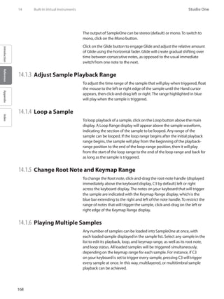 168
Studio One
IntroductionReferenceAppendixIndex
The output of SampleOne can be stereo (default) or mono. To switch to
mono, click on the Mono button.
Click on the Glide button to engage Glide and adjust the relative amount
of Glide using the horizontal fader. Glide will create gradual shifting over
time between consecutive notes, as opposed to the usual immediate
switch from one note to the next.
14.1.3 	Adjust Sample Playback Range
To adjust the time range of the sample that will play when triggered, float
the mouse to the left or right edge of the sample until the Hand cursor
appears, then click-and-drag left or right. The range highlighted in blue
will play when the sample is triggered.
14.1.4 	Loop a Sample
To loop playback of a sample, click on the Loop button above the main
display. A Loop Range display will appear above the sample waveform,
indicating the section of the sample to be looped. Any range of the
sample can be looped. If the loop range begins after the initial playback
range begins, the sample will play from the beginning of the playback-
range position to the end of the loop-range position, then it will play
from the start of the loop range to the end of the loop range and back for
as long as the sample is triggered.
14.1.5 	Change Root Note and Keymap Range
To change the Root note, click-and-drag the root-note handle (displayed
immediately above the keyboard display, C3 by default) left or right
across the keyboard display. The notes on your keyboard that will trigger
the sample are indicated with the Keymap Range display, which is the
blue bar extending to the right and left of the note handle. To restrict the
range of notes that will trigger the sample, click-and-drag on the left or
right edge of the Keymap Range display.
14.1.6 	Playing Multiple Samples
Any number of samples can be loaded into SampleOne at once, with
each loaded sample displayed in the sample list. Select any sample in the
list to edit its playback, loop, and keymap range, as well as its root note,
and loop status. All loaded samples will be triggered simultaneously,
depending on the keymap range for each sample. For instance, if C3
on your keyboard is set to trigger every sample, pressing C3 will trigger
every sample at once. In this way, multilayered, or multitimbral sample
playback can be achieved.
14	 Built-In Virtual Instruments
 