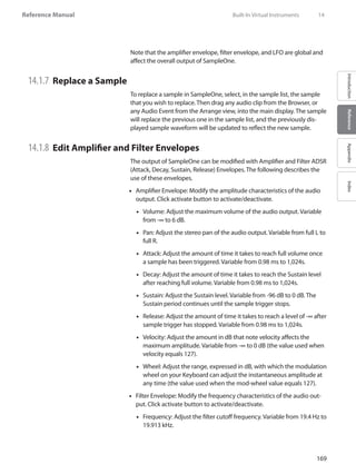 169
Reference Manual
IntroductionReferenceAppendixIndex
Note that the amplifier envelope, filter envelope, and LFO are global and
affect the overall output of SampleOne.
14.1.7 	Replace a Sample
To replace a sample in SampleOne, select, in the sample list, the sample
that you wish to replace. Then drag any audio clip from the Browser, or
any Audio Event from the Arrange view, into the main display. The sample
will replace the previous one in the sample list, and the previously dis-
played sample waveform will be updated to reflect the new sample.
14.1.8 	Edit Amplifier and Filter Envelopes
The output of SampleOne can be modified with Amplifier and Filter ADSR
(Attack, Decay, Sustain, Release) Envelopes. The following describes the
use of these envelopes.
Amplifier Envelope: Modify the amplitude characteristics of the audio••
output. Click activate button to activate/deactivate.
•• Volume: Adjust the maximum volume of the audio output. Variable
from -∞ to 6 dB.
•• Pan: Adjust the stereo pan of the audio output. Variable from full L to
full R.
Attack: Adjust the amount of time it takes to reach full volume once••
a sample has been triggered. Variable from 0.98 ms to 1,024s.
Decay: Adjust the amount of time it takes to reach the Sustain level••
after reaching full volume. Variable from 0.98 ms to 1,024s.
Sustain: Adjust the Sustain level. Variable from -96 dB to 0 dB. The••
Sustain period continues until the sample trigger stops.
Release: Adjust the amount of time it takes to reach a level of -∞ after••
sample trigger has stopped. Variable from 0.98 ms to 1,024s.
•• Velocity: Adjust the amount in dB that note velocity affects the
maximum amplitude. Variable from -∞ to 0 dB (the value used when
velocity equals 127).
Wheel: Adjust the range, expressed in dB, with which the modulation••
wheel on your Keyboard can adjust the instantaneous amplitude at
any time (the value used when the mod-wheel value equals 127).
Filter Envelope: Modify the frequency characteristics of the audio out-••
put. Click activate button to activate/deactivate.
Frequency: Adjust the filter cutoff frequency. Variable from 19.4 Hz to••
19.913 kHz.
	 Built-In Virtual Instruments	 14
 