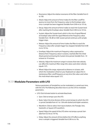 170
Studio One
IntroductionReferenceAppendixIndex
Resonance: Adjust the relative resonance of the filter. Variable from 0••
to 100.
Attack: Adjust the amount of time it takes for the filter cutoff fre-••
quency to move from the Frequency value to the Envelope value
once a sample has been triggered. Variable from 0.98 ms to 101.6s.
Decay: Adjust the amount of time it takes to reach the Sustain level••
after reaching the Envelope value. Variable from 0.98 ms to 101.6s.
Sustain: Adjust the Sustain level, which is the mix of signal filtered••
at Envelope value with the signal filtered at the Frequency value.
Variable from -96 dB to 0 dB. Sustain period continues until sample
trigger stops.
Release: Adjust the amount of time it takes the filter to reach the••
Frequency value after sample trigger has stopped. Variable from 0.98
ms to 101.6s.
Envelope: Adjust the maximum Frequency value, expressed as••
distance from Frequency value in octaves, reached after the initial
Attack period and during the Sustain time period. Variable from -10
octaves to 10 octaves.
•• Velocity: Adjust the maximum range in octaves that note velocity
can affect the maximum filter range (the value used when velocity
equals 127).
Wheel: Adjust the range, expressed as distance in octaves, with••
which the modulation wheel on your Keyboard can adjust the in-
stantaneous filter cutoff frequency at any time (the value used when
the mod wheel value equals 127).
14.1.9 	Modulate Parameters with LFO
Various parameters of SampleOne can be modulated, or varied over time,
with the LFO. The following describes how to use the LFO to modulate
parameters.
LFO: Click Activate button to activate/deactivate.••
Sync: Click to tempo-sync the LFO.••
Beats: Select the time division of the current tempo to which the LFO••
is synced. Variable from 4/1 to 1/64 with dotted and triplet variations.
Waveform: Click to select, from top to bottom, the Triangle, Sine,••
Sawtooth, or Square LFO waveform.
Speed: Adjust the speed of the LFO when not tempo-synced. Vari-••
able from 0.5 Hz to 147 Hz.
Delay: Adjust the amount of time before the LFO affects anything••
once a sample is triggered. Variable from 0.98 ms to 18s.
14	 Built-In Virtual Instruments
 