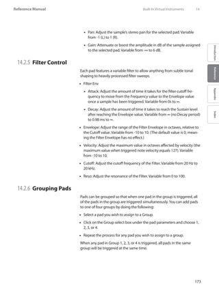 173
Reference Manual
IntroductionReferenceAppendixIndex
•• Pan: Adjust the sample’s stereo pan for the selected pad. Variable
from -1 (L) to 1 (R).
Gain:•• Attenuate or boost the amplitude in dB of the sample assigned
to the selected pad. Variable from -∞ to 6 dB.
14.2.5 	Filter Control
Each pad features a variable filter to allow anything from subtle tonal
shaping to heavily processed filter sweeps.
Filter Env••
Attack: Adjust the amount of time it takes for the filter cutoff fre-••
quency to move from the Frequency value to the Envelope value
once a sample has been triggered. Variable from 0s to ∞.
Decay: Adjust the amount of time it takes to reach the Sustain level••
after reaching the Envelope value. Variable from ∞ (no Decay period)
to 0.98 ms to ∞.
Envelope: Adjust the range of the Filter Envelope in octaves, relative to••
the Cutoff value. Variable from -10 to 10. (The default value is 0, mean-
ing the Filter Envelope has no effect.)
•• Velocity: Adjust the maximum value in octaves affected by velocity (the
maximum value when triggered note velocity equals 127). Variable
from -10 to 10.
Cutoff: Adjust the cutoff frequency of the Filter. Variable from 20 Hz to••
20 kHz.
Reso: Adjust the resonance of the Filter. Variable from 0 to 100.••
14.2.6 	Grouping Pads
Pads can be grouped so that when one pad in the group is triggered, all
of the pads in the group are triggered simultaneously.You can add pads
to one of four groups by doing the following:
Select a pad you wish to assign to a•• Group.
Click on the•• Group select box under the pad parameters and choose 1,
2, 3, or 4.
Repeat the process for any pad you wish to assign to a group.••
When any pad in Group 1, 2, 3, or 4 is triggered, all pads in the same
group will be triggered at the same time.
	 Built-In Virtual Instruments	 14
 