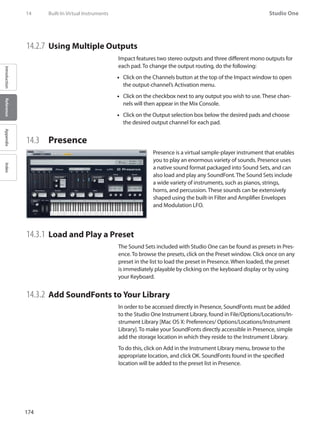 174
Studio One
IntroductionReferenceAppendixIndex
14.2.7 	Using Multiple Outputs
Impact features two stereo outputs and three different mono outputs for
each pad. To change the output routing, do the following:
Click on the Channels button at the top of the•• Impact window to open
the output-channel’s Activation menu.
Click on the checkbox next to any output you wish to use. These chan-••
nels will then appear in the Mix Console.
Click on the Output selection box below the desired pads and choose••
the desired output channel for each pad.
14.3 	 Presence
Presence is a virtual sample-player instrument that enables
you to play an enormous variety of sounds. Presence uses
a native sound format packaged into Sound Sets, and can
also load and play any SoundFont. The Sound Sets include
a wide variety of instruments, such as pianos, strings,
horns, and percussion. These sounds can be extensively
shaped using the built-in Filter and Amplifier Envelopes
and Modulation LFO.
14.3.1 	Load and Play a Preset
The Sound Sets included with Studio One can be found as presets in Pres-
ence. To browse the presets, click on the Preset window. Click once on any
preset in the list to load the preset in Presence. When loaded, the preset
is immediately playable by clicking on the keyboard display or by using
your Keyboard.
14.3.2 	Add SoundFonts to Your Library
In order to be accessed directly in Presence, SoundFonts must be added
to the Studio One Instrument Library, found in File/Options/Locations/In-
strument Library [Mac OS X: Preferences/ Options/Locations/Instrument
Library]. To make your SoundFonts directly accessible in Presence, simple
add the storage location in which they reside to the Instrument Library.
To do this, click on Add in the Instrument Library menu, browse to the
appropriate location, and click OK. SoundFonts found in the specified
location will be added to the preset list in Presence.
14	 Built-In Virtual Instruments
 