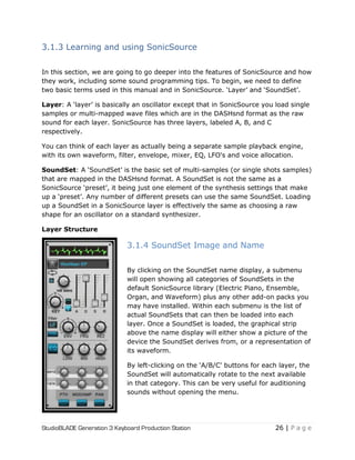 StudioBLADE Generation 3 Keyboard Production Station 26 | P a g e
3.1.3 Learning and using SonicSource
In this section, we are going to go deeper into the features of SonicSource and how
they work, including some sound programming tips. To begin, we need to define
two basic terms used in this manual and in SonicSource. ‗Layer‘ and ‗SoundSet‘.
Layer: A ‗layer‘ is basically an oscillator except that in SonicSource you load single
samples or multi-mapped wave files which are in the DASHsnd format as the raw
sound for each layer. SonicSource has three layers, labeled A, B, and C
respectively.
You can think of each layer as actually being a separate sample playback engine,
with its own waveform, filter, envelope, mixer, EQ, LFO's and voice allocation.
SoundSet: A ‗SoundSet‘ is the basic set of multi-samples (or single shots samples)
that are mapped in the DASHsnd format. A SoundSet is not the same as a
SonicSource ‗preset‘, it being just one element of the synthesis settings that make
up a ‗preset‘. Any number of different presets can use the same SoundSet. Loading
up a SoundSet in a SonicSource layer is effectively the same as choosing a raw
shape for an oscillator on a standard synthesizer.
Layer Structure
3.1.4 SoundSet Image and Name
By clicking on the SoundSet name display, a submenu
will open showing all categories of SoundSets in the
default SonicSource library (Electric Piano, Ensemble,
Organ, and Waveform) plus any other add-on packs you
may have installed. Within each submenu is the list of
actual SoundSets that can then be loaded into each
layer. Once a SoundSet is loaded, the graphical strip
above the name display will either show a picture of the
device the SoundSet derives from, or a representation of
its waveform.
By left-clicking on the ‗A/B/C‘ buttons for each layer, the
SoundSet will automatically rotate to the next available
in that category. This can be very useful for auditioning
sounds without opening the menu.
 
