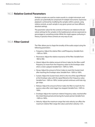 175
Reference Manual
IntroductionReferenceAppendixIndex
14.3.3 	Relative Control Parameters
Multiple samples are used to create sounds in a single instrument, and
presets can potentially be comprised of multiple instruments. Expressive
playback is achieved by modifying the samples within a preset, using
relative controls, as each sample in any given preset can have different
absolute settings.
The parameter values for the controls in Presence are relative to the ab-
solute settings for the samples in the loaded preset and are expressed as
percentages or something similar. While this might appear confusing in
theory, in practice these controls are very easy to use.
14.3.4 	Filter Control
The Filter allows you to shape the tonality of the audio output using the
following parameters:
Frequency: Adjust the relative filter cutoff frequency. Variable from••
-100% to 100%.
Resonance: Adjust the relative resonance of the filter. Variable from••
-960 to 960.
Attack: Adjust the relative amount of time it takes for the filter cutoff••
frequency to move from the Frequency value to the Envelope value
when a note is played. Variable from -100% to 100%.
Decay: Adjust the amount of time it takes to reach the Sustain level••
after reaching the Envelope value. Variable from -100% to 100%.
Sustain: Adjust the Sustain level, which is the mix of the signal filtered••
at the Envelope value with the signal filtered at the Frequency value.
Variable from -100% to 100%, Sustain period continues until note trig-
ger stops.
Release: Adjust the amount of time it takes the filter to reach the Fre-••
quency value after note trigger has stopped. Variable from -100% to
100%.
Envelope: Adjust the maximum relative Frequency value, reached after••
the initial Attack period and during the Sustain period. Variable from
-100% to 100%.
•• Velocity: Adjust the maximum range that note velocity can affect the
maximum relative filter range (the value used when velocity=127).
	 Built-In Virtual Instruments	 14
 