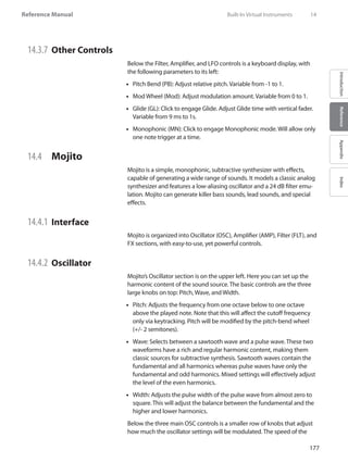 177
Reference Manual
IntroductionReferenceAppendixIndex
14.3.7 	Other Controls
Below the Filter, Amplifier, and LFO controls is a keyboard display, with
the following parameters to its left:
Pitch Bend (PB): Adjust relative pitch. Variable from -1 to 1.••
Mod Wheel (Mod): Adjust modulation amount. Variable from 0 to 1.••
Glide (GL): Click to engage Glide. Adjust Glide time with vertical fader.••
Variable from 9 ms to 1s.
Monophonic (MN): Click to engage Monophonic mode. Will allow only••
one note trigger at a time.
14.4 	 Mojito
Mojito is a simple, monophonic, subtractive synthesizer with effects,
capable of generating a wide range of sounds. It models a classic analog
synthesizer and features a low-aliasing oscillator and a 24 dB filter emu-
lation. Mojito can generate killer bass sounds, lead sounds, and special
effects.
14.4.1 	Interface
Mojito is organized into Oscillator (OSC), Amplifier (AMP), Filter (FLT), and
FX sections, with easy-to-use, yet powerful controls.
14.4.2 	Oscillator
Mojito’s Oscillator section is on the upper left. Here you can set up the
harmonic content of the sound source. The basic controls are the three
large knobs on top: Pitch, Wave, and Width.
Pitch: Adjusts the frequency from one octave below to one octave••
above the played note. Note that this will affect the cutoff frequency
only via keytracking. Pitch will be modified by the pitch-bend wheel
(+/- 2 semitones).
•• Wave: Selects between a sawtooth wave and a pulse wave. These two
waveforms have a rich and regular harmonic content, making them
classic sources for subtractive synthesis. Sawtooth waves contain the
fundamental and all harmonics whereas pulse waves have only the
fundamental and odd harmonics. Mixed settings will effectively adjust
the level of the even harmonics.
Width: Adjusts the pulse width of the pulse wave from almost zero to••
square. This will adjust the balance between the fundamental and the
higher and lower harmonics.
Below the three main OSC controls is a smaller row of knobs that adjust
how much the oscillator settings will be modulated. The speed of the
	 Built-In Virtual Instruments	 14
 