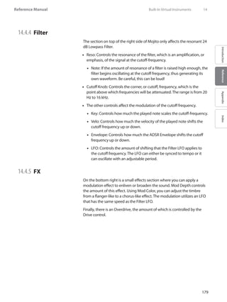 179
Reference Manual
IntroductionReferenceAppendixIndex
14.4.4 	Filter
The section on top of the right side of Mojito only affects the resonant 24
dB Lowpass Filter.
Reso: Controls the resonance of the filter, which is an amplification, or••
emphasis, of the signal at the cutoff-frequency.
Note: If the amount of resonance of a filter is raised high enough, the••
filter begins oscillating at the cutoff frequency, thus generating its
own waveform. Be careful, this can be loud!
Cutoff Knob: Controls the corner, or cutoff, frequency, which is the••
point above which frequencies will be attenuated. The range is from 20
Hz to 16 kHz.
The other controls affect the modulation of the cutoff frequency.••
Key: Controls how much the played note scales the cutoff-frequency.••
Velo: Controls how much the velocity of the played note shifts the••
cutoff frequency up or down.
Envelope: Controls how much the ADSR Envelope shifts the cutoff••
frequency up or down.
LFO: Controls the amount of shifting that the Filter LFO applies to••
the cutoff frequency. The LFO can either be synced to tempo or it
can oscillate with an adjustable period.
14.4.5 	FX
On the bottom right is a small effects section where you can apply a
modulation effect to enliven or broaden the sound. Mod Depth controls
the amount of this effect. Using Mod Color, you can adjust the timbre
from a flanger-like to a chorus-like effect. The modulation utilizes an LFO
that has the same speed as the Filter LFO.
Finally, there is an Overdrive, the amount of which is controlled by the
Drive control.
	 Built-In Virtual Instruments	 14
 