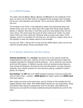 StudioBLADE Generation 3 Keyboard Production Station 27 | P a g e
3.1.5 ADSR Envelope
This option sets the Attack, Decay, Sustain and Release for the amplitude of the
layer, as well as for the filter when it is assigned to the envelope. Each envelope
has its own voice-allocation and settings. This is commonly referred to as ―ADSR‖
(ad–zer).
The envelope is not linear- it has logarithmic attack and exponential decay and
release times, thus you may notice extra CPU usage when doing longer attacks,
decays or releases. Also keep in mind that using very long release times will use
more voices. This could cause the sound of some voices to be "stolen" by newer
notes if there are many notes still ‗releasing‘ while you play more notes. If this
happens, and if it is a problem for the song mix, set voices to a higher value [16 is
the highest] or lower the release values on the envelope.
You can use "Shift + Mouse click" to fine tune the ADSR sliders, which can be very
useful for precise Attack, Decay and Release times.
3.1.6 Velocity Sensitivity and Key Scaling
Velocity Sensitivity: The ‗vel sens‘ dial allows you to set velocity sensitivity
independently for each layer. Setting ‗vel sens‘ to the hard left (zero) makes the
envelope insensitive to keyboard velocity pressure – this is useful for such sounds
as B3 and VOX organs, or Mellotron sounds, which as hardware simply feature a
note on/note off keyboard. Moving from the hard left position, the layer becomes
gradually more velocity sensitive for more dynamic playing, suitable for electric
pianos, for instance.
Key Scaling: The KEY dial is for ADSR keyboard tracking. It has two modes [see
icons at right of the + symbol] - ADSR Speed (the higher option) and ADSR Level
(the lower option).
Both modes are active at the same time, and by clicking on the symbols the GUI
toggles between each mode. With ADSR Speed tracking you can scale attack, decay
and release times along the selected key zone for the layer. With ADSR Level
tracking you can scale the envelope amplitude along the selected key zone for the
layer.
 