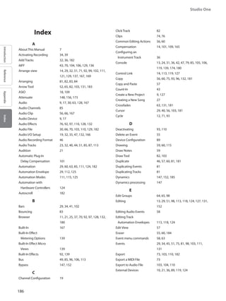 186
Studio One
IntroductionReferenceAppendixIndex
	 Index
		 A
About This Manual 	 7
Activating Recording 	 34, 39
Add Tracks 		 32, 36, 182
AIFF 			 43, 70, 104, 106, 129, 136
Arrange view 		14, 29, 32, 51, 71, 92, 99, 102, 111,
121, 129, 137, 167, 169
Arranging 		 81, 82, 83, 84
Arrow Tool 		52, 65, 82, 103, 131, 183
ASIO 			 18, 109
Attenuate 		 148, 156, 173
Audio 			9, 17, 30, 63, 128, 167
Audio Channels 		 85
Audio Clip 		 56, 66, 167
Audio Device 		 9, 17
Audio Effects 		 76, 92, 97, 110, 128, 132
Audio File 		30, 66, 70, 103, 110, 129, 182
Audio I/O Setup 		 19, 32, 35, 47, 132, 166
Audio Recording Format 	 46
Audio Tracks 		 23, 32, 40, 44, 51, 85, 87, 113
Audition 			 21
Automatic Plug-In
Delay Compensation 	 101
Automation 		29, 60, 63, 85, 111, 124, 182
Automation Envelope 	29, 112, 125
Automation Modes 	 111, 115, 125
Automation with
Hardware Controllers 	 124
Autoscroll 		 182
		 B
Bars 			 29, 34, 41, 102
Bouncing 		 83
Browser 			11, 21, 25, 37, 70, 92, 97, 128, 132,
180
Built-In 			 167
Built-In Effect
Metering Options 	 139
Built-In Effect Micro
Views 			 139
Built-In Effects 		92, 139
Bus 			 49, 85, 96, 106, 113
Bypass 			 147, 152
		 C
Channel Configuration 	 19
Click Track 		 82
Clips 			 74, 76
Common Editing Actions 	 56, 60
Compensation 		 14, 101, 109, 165
Configuring an
Instrument Track 		 36
Console 			13, 24, 31, 36, 42, 47, 79, 85, 105, 106,
119, 139, 174, 180
Control Link 		14, 113, 119, 127
Copy 			 56, 60, 75, 93, 96, 132, 181
Copy and Paste 		 57
Count-In 			 43
Create a New Project 	 9, 127
Creating a New Song 	 27
Crossfades 		 63, 131, 181
Cursor 			 29, 40, 56, 103, 181
Cycle 			 12, 71, 93
		 D
Deactivating 		 93, 110
Delete an Event 		 55
Device Configuration 	 89
Drawing 	 		 59, 60, 115
Draw Notes 		 59
Draw Tool 		 82, 103
Duplicate 		 46, 57, 60, 81, 181
Duplicating Events 	 81
Duplicating Tracks 		 81
Dynamics 		 147, 152, 185
Dynamics processing 	 147
		 E
Edit Groups 		 64, 65, 98
Editing 			13, 29, 51, 98, 113, 118, 124, 127, 131,
152
Editing Audio Events 	 58
Editing Track
Automation Envelopes 	 113, 118, 124
Edit View 		 57
Eraser 			 55, 60, 184
Event menu commands 	 58, 63
Events 			29, 34, 45, 51, 75, 81, 98, 103, 111,
131
Export 			73, 103, 110, 182
Export a MIDI File 		 73
Export to Audio File 	 103, 104, 110
External Devices 		10, 21, 36, 89, 119, 124
 