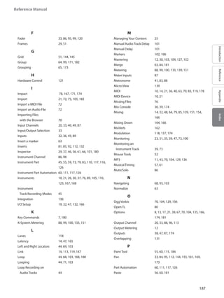 187
Reference Manual
IntroductionReferenceAppendixIndex
		 F
Fader 			 33, 86, 95, 99, 120
Frames 			 29, 51
		 G
Grid 			 51, 144, 145
Group 			 64, 99, 171, 182
Grouping 		 65, 173
		 H
Hardware Control 		 121
		 I
Impact 			 78, 167, 171, 174
Import 			 21, 72, 75, 105, 182
Import a MIDI File 		 72
Import an Audio File 	 72
Importing Files
with the Browser 		 70
Input Channels 		 20, 33, 40, 49, 87
Input/Output Selection 	 33
Inputs 			 32, 36, 49, 89
Insert a marker 		 63
Inserts 			 81, 85, 92, 112, 132
Inspector 		29, 37, 46, 56, 61, 66, 101, 180
Instrument Channel 	 86, 98
Instrument Part 		45, 55, 59, 73, 79, 83, 110, 117, 118,
126
Instrument Part Automation	 60, 111, 117, 126
Instruments 		10, 21, 26, 30, 37, 76, 89, 105, 110,
123, 167, 168
Instrument
Track Recording Modes 	 45
Integration 		 136
I/O Setup 		 19, 32, 47, 132, 166
		 K
Key Commands 		 7, 180
K-System Metering 	 88, 99, 100, 133, 151
		 L
Lanes 			 118
Latency 			 14, 47, 165
Left and Right Locators 	 44, 69, 103
Link 			14, 113, 119, 147
Loop 			44, 68, 103, 168, 180
Looping 			 44, 71, 103
Loop Recording on
Audio Tracks 		 44
		 M
ManagingYour Content 	 25
Manual Audio Track Delay 	 101
Manual Delay 		 101
Markers 			 102, 106
Mastering 		12, 30, 103, 109, 127, 152
Merge 			 63, 84, 181
Metering 		88, 99, 100, 133, 139, 151
Meter Inputs 		 87
Metronome 		 41, 83, 88
Micro View 		 139
MIDI 			10, 14, 21, 36, 40, 63, 70, 83, 119, 178
MIDI Device 		 10, 21
Missing Files 		 76
Mix Console 		 36, 39, 174
Mixing 			14, 32, 48, 64, 79, 85, 139, 151, 154,
166
Mixing Down 		 104, 166
MixVerb 			 162
Modulation 		 118, 157, 174
Monitoring 		 23, 31, 35, 39, 47, 73, 100
Monitoring an
Instrument Track 		 39, 73
Mouse Tools 		 52
MP3 			 11, 43, 70, 104, 129, 136
Musical Timing 		 57, 61
Mute/Solo 		 86
		 N
Navigating 		 68, 93, 103
Normalize 		 63
		 O
Ogg Vorbis 		 70, 104, 129, 136
Open TL 			 80
Options 			8, 13, 17, 21, 39, 67, 70, 104, 135, 166,
174, 181
Output Channel 		 20, 33, 88, 96, 113
Output Metering 		 12
Outputs 			 38, 47, 87, 174
Overlapping 		 131
		 P
Paint Tool 		 55, 60, 115, 184
Pan 			33, 84, 95, 112, 144, 155, 161, 169,
173
Part Automation 		 60, 111, 117, 126
Paste 			 56, 60, 181
	
 