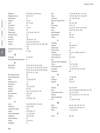 188
Studio One
IntroductionReferenceAppendixIndex
Playback 		 30, 40, 56, 103, 168, 182
Playback Cursor 		 40, 56, 103
Play Button 		 71
Plug-Ins 			 26, 37
Pool 			 63, 74, 180
Post Fader 		 95
Precount 		 41, 43
Pre-Fader 		 95
Preferences 		7, 21, 30, 67, 109, 174
Pre/Post Fader 		 95
Pre-Roll 			 40
Presence 		 26, 78, 167, 174
Presets 			 25, 32, 70, 78, 96, 166
Project 			9, 24, 30, 70, 79, 105, 127, 166, 180,
185
PublishingYour Project 	 134
Punch 			 41, 182
		 Q
Quantize 		 51, 58, 181
Quickly Duplicating Events 	 81
		 R
Range Tool 		 52, 53, 54, 57, 69, 103, 184
Recording 		19, 27, 32, 33, 34, 35, 36, 37, 38, 39,
40, 41, 42, 43, 44, 45, 46, 47, 48, 49,
50, 73, 87, 117, 126
Recording Format 		 46
Recording Modes 		 45
Redo 			 13, 68, 180, 181
Requirements 		 17
Resolution 		 28
Reverb 			 162, 163, 164
Reverse 			 63, 181
ReWire 			 26, 31, 37, 38, 39, 77, 185
Room Reverb 		 162, 163
Routing 			 19, 92
Ruler 			 41, 44, 83, 103
		 S
Save 			 25, 49, 69, 90, 97, 110, 136
Selecting 		 8, 33, 44, 90
selecting a range 		 103
Sends 			 81, 85, 94, 112
Show Automation 		 111, 182, 184
Sidechain 		 95, 148, 158
Signal Routing 		 92
Sizing 			 52, 59, 131
Snapping 		 51
Solo 			17, 42, 67, 86, 152, 171, 182
Song 			9, 19, 34, 46, 47, 51, 166, 180
Spectrum 		 12, 133, 140, 156
Splice an Audio Event 	 44
Split 			 54, 181, 184
Start page 		 9, 27, 127
Stereo 			 20, 32, 47, 147, 155, 159, 164
Stop 			 30, 41, 42, 44, 57, 182
Stop Playback 		 30
Suggestions 		 69, 107
Swing 			 62, 144
		 T
Template 		 27
Tempo 			30, 34, 65, 81
tempo Sync 		 142, 159
Tempo Track 		 81
Timeline 			30, 41, 51, 58, 82, 103, 130
Time Signature 		 82
Timestretching 		 29, 52, 65
Tips 			 7
Tool and Event Snapping 	 51
Touch 			 115, 125, 184
Track Automation 		 111, 117, 124
Transport 		14, 40, 57, 67, 82, 101, 182
Transpose 		 60
		 U
Undo 			 13, 68, 180
Ungroup 		 65, 99
Update 			 103, 137
		 V
Velocity 			62, 118, 169
View 			44, 52, 57, 60, 65, 74, 82, 90, 120, 139
Virtual Instruments 	26, 77, 110, 167
Volume 			42, 53, 63, 84, 112, 131, 169, 178
Volume Envelope 		 131
VST 			 11, 26, 27, 37, 185
		 W
Wave 			 46, 75, 104, 129, 135, 177
Waveform 		53, 69, 142, 159, 167, 179
Write 			 117, 126, 135
		 Z
Zoom 			 68, 180
 