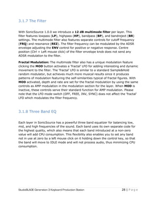 StudioBLADE Generation 3 Keyboard Production Station 28 | P a g e
3.1.7 The Filter
With SonicSource 1.0.0 we introduce a 12 dB multimode filter per layer. This
filter features lowpass (LP), highpass (HP), bandpass (BP), and bandreject (BR)
settings. The multimode filter also features separate controls for cutoff frequency
(FRQ) and resonance (REZ). The filter frequency can be modulated by the ADSR
envelope adjusting the ENV control for positive or negative response. Centre
position (Ctrl + Left mouse click) of the filter envelope knob does not send any
ADSR modulation to the filter.
Fractal Modulation: The multimode filter also has a unique modulation feature
clicking the MOD button activates a ‗fractal‘ LFO for adding interesting and dynamic
movement to the filter. The ‗fractal‘ LFO is similar to a standard Sample&Hold
random modulator, but achieves much more musical results since it produces
patterns of modulation featuring the self-similarities typical of fractal figures. With
MOD activated, depth and rate are set for the fractal modulation by using the same
controls as AMP modulation in the modulation section for the layer. When MOD is
inactive, these controls serve their standard function for AMP modulation. Please
note that the LFO mode switch (OFF, FREE, INV, SYNC) does not affect the ‗fractal‘
LFO which modulates the filter frequency.
3.1.8 Three Band EQ
Each layer in SonicSource has a powerful three band equalizer for balancing low,
mid, and high frequencies of the sound. Each band uses its own separate code for
the highest quality, which also means that each band introduced at a non-zero
value will add CPU consumption. This flexibility also enables you to set any band
not in use at zero by a left mouse click on it holding down the control key, so that
the band will move to IDLE mode and will not process audio, thus minimizing CPU
consumption.
 