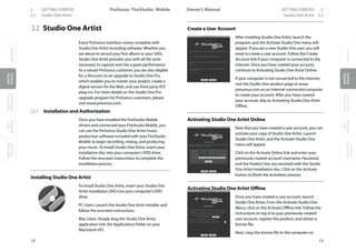 OverviewGetting
Started
Controlsand
Connections
Cascading
Units
Technical
Information
2 GETTING STARTED PreSonus™ FireStudio™ MobileOverviewGetting
Started
Controlsand
Connections
Cascading
Units
Technical
Information
GETTING STARTED 2Owner’s Manual
13
OverviewGetting
Started
Controlsand
Connections
Cascading
Units
Technical
Information
12
Studio One Artist 2.22.2 Studio One Artist
2.2 Studio One Artist
Every PreSonus interface comes complete with
Studio One Artist recording software. Whether you
are about to record your first album or your 50th,
Studio One Artist provides you with all the tools
necessary to capture and mix a great performance.
As a valued PreSonus customer, you are also eligible
for a discount on an upgrade to Studio One Pro,
which enables you to master your project, create a
digital version for the Web, and use third-party VST
plug-ins. For more details on the Studio One Pro
upgrade program for PreSonus customers, please
visit www.presonus.com.
2.2.1 Installation and Authorization
Once you have installed the FireStudio Mobile
drivers and connected your FireStudio Mobile, you
can use the PreSonus Studio One Artist music-
production software included with your FireStudio
Mobile to begin recording, mixing, and producing
your music. To install Studio One Artist, insert your
installation disc into your computer’s DVD drive.
Follow the onscreen instructions to complete the
installation process.
Installing Studio One Artist
To Install Studio One Artist, insert your Studio One
Artist installation DVD into your computer’s DVD
drive.
PC Users: Launch the Studio One Artist installer and
follow the onscreen instructions.
Mac Users: Simply drag the Studio One Artist
application into the Applications folder on your
Macintosh HD.
Create a User Account
After installing Studio One Artist, launch the
program, and the Activate Studio One menu will
appear. If you are a new Studio One user, you will
need to create a user account. Follow the Create
Account link if your computer is connected to the
Internet. Once you have created your account,
continue to Activating Studio One Artist Online.
If your computer is not connected to the Internet,
visit the Studio One product page at www.
presonus.com on an Internet-connected computer
to create your account. After you have created
your account, skip to Activating Studio One Artist
Offline.
Activating Studio One Artist Online
Now that you have created a user account, you can
activate your copy of Studio One Artist. Launch
Studio One Artist, and the Activate Studio One
menu will appear.
Click on the Activate Online link and enter your
previously created account Username, Password,
and the Product Key you received with the Studio
One Artist installation disc. Click on the Activate
button to finish the activation process.
Activating Studio One Artist Offline
Once you have created a user account, launch
Studio One Artist. From the Activate Studio One
Menu, click on the Activate Offline link. Follow the
instructions to log in to your previously created
user account, register the product, and obtain a
license file.
Next, copy the license file to the computer on
 