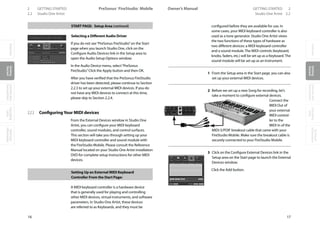 OverviewGetting
Started
Controlsand
Connections
Cascading
Units
Technical
Information
2 GETTING STARTED PreSonus™ FireStudio™ Mobile
16
OverviewGetting
Started
Controlsand
Connections
Cascading
Units
Technical
Information
GETTING STARTED 2Owner’s Manual
17
OverviewGetting
Started
Controlsand
Connections
Cascading
Units
Technical
Information
2.2 Studio One Artist Studio One Artist 2.2
START PAGE: Setup Area (continued)
Selecting a Different Audio Driver
If you do not see“PreSonus FireStudio”on the Start
page when you launch Studio One, click on the
Configure Audio Devices link in the Setup area to
open the Audio Setup Options window.
In the Audio Device menu, select“PreSonus
FireStudio.”Click the Apply button and then OK.
After you have verified that the PreSonus FireStudio
driver has been detected, please continue to Section
2.2.3 to set up your external MIDI devices. If you do
not have any MIDI devices to connect at this time,
please skip to Section 2.2.4.
2.2.3 ConfiguringYour MIDI devices
From the External Devices window in Studio One
Artist, you can configure your MIDI keyboard
controller, sound modules, and control surfaces.
This section will take you through setting up your
MIDI keyboard controller and sound module with
the FireStudio Mobile. Please consult the Reference
Manual located on your Studio One Artist installation
DVD for complete setup instructions for other MIDI
devices.
Setting Up an External MIDI Keyboard
Controller From the Start Page:
A MIDI keyboard controller is a hardware device
that is generally used for playing and controlling
other MIDI devices, virtual instruments, and software
parameters. In Studio One Artist, these devices
are referred to as Keyboards, and they must be
configured before they are available for use. In
some cases, your MIDI keyboard controller is also
used as a tone generator. Studio One Artist views
the two functions of these types of hardware as
two different devices: a MIDI keyboard controller
and a sound module. The MIDI controls (keyboard,
knobs, faders, etc.) will be set up as a Keyboard. The
sound module will be set up as an Instrument.
1 From the Setup area in the Start page, you can also
set up your external MIDI devices.
2 Before we set up a new Song for recording, let’s
take a moment to configure external devices.
Connect the
MIDI Out of
your external
MIDI control-
ler to the
MIDI In of the
MIDI-S/PDIF breakout cable that came with your
FireStudio Mobile. Make sure the breakout cable is
securely connected to your FireStudio Mobile.
3 Click on the Configure External Devices link in the
Setup area on the Start page to launch the External
Devices window.
Click the Add button.
 