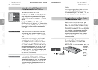 OverviewGetting
Started
Controlsand
Connections
Cascading
Units
Technical
Information
2 GETTING STARTED PreSonus™ FireStudio™ Mobile
18
OverviewGetting
Started
Controlsand
Connections
Cascading
Units
Technical
Information
GETTING STARTED 2Owner’s Manual
19
OverviewGetting
Started
Controlsand
Connections
Cascading
Units
Technical
Information
2.2 Studio One Artist Studio One Artist 2.2
Setting Up an External MIDI Keyboard
Controller From the Start Page: (continued):
4 The Add Device window will launch.
From the menu on the left, select“New Keyboard.”
At this point, you can customize the name of your
keyboard by entering the manufacturer and device
names.
Specify which MIDI channels will be used to
communicate with this keyboard. For most purposes,
you should select all MIDI channels. If you are unsure
of which MIDI channels to select, we suggest you
select all 16.
5 In the Receive From drop-down menu, select the
MIDI interface input from which Studio One Artist
will receive MIDI data. In this case, choose“Mobile 2
MIDI.”
In the Send To drop-down menu, select the MIDI
interface output from which Studio One Artist
will send MIDI data to your keyboard (also labeled
“Mobile 2 MIDI”). If your keyboard controller does
not need to receive MIDI data from Studio One (say,
for moving motorized faders and the like), you can
leave this unselected. If your keyboard does need
to receive MIDI date, you must connect a MIDI cable
from the MIDI output of the MIDI breakout cable to
the MIDI input of the keyboard.
6 If this is the only keyboard that you will use to
control the virtual instruments and your external
synthesizers in Studio One Artist, you should check
the box next to Default Instrument Input. This will
automatically assign your keyboard to control all
MIDI devices in Studio One Artist.
Click OK.
If you have a sound module you’d like to connect,
leave the External Devices window open and
proceed to the next part of this section. If not, you
can close this window and skip to Section 2.1.4.
Setting Up an External MIDI Sound Module
Controller From the Start Page:
MIDI instrument controllers (keyboards, MIDI
guitars, etc.) send musical information in the form
of MIDI data to tone modules, which respond by
generating sound, as instructed. Tone modules can
be standalone sound devices or can be integrated
into a controller, as with a keyboard synthesizer.
Studio One Artist refers to all tone generators
as Instruments. Once you have set up your MIDI
keyboard controller, take a moment to configure
your sound module.
1 Connect the MIDI In of your external sound
module to the MIDI Out of the MIDI-S/PDIF
breakout cable
that came with your FireStudio Mobile. Make sure
the break-
out cable is
securely
connected
to your
FireStudio
Mobile.
 