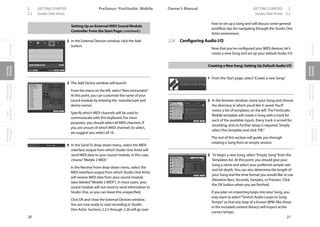 OverviewGetting
Started
Controlsand
Connections
Cascading
Units
Technical
Information
2 GETTING STARTED PreSonus™ FireStudio™ Mobile
20
OverviewGetting
Started
Controlsand
Connections
Cascading
Units
Technical
Information
GETTING STARTED 2Owner’s Manual
21
OverviewGetting
Started
Controlsand
Connections
Cascading
Units
Technical
Information
2.2 Studio One Artist Studio One Artist 2.2
Setting Up an External MIDI Sound Module
Controller From the Start Page: (continued):
2 In the External Devices window, click the Add
button.
3 The Add Device window will launch.
From the menu on the left, select“New Instrument.”
At this point, you can customize the name of your
sound module by entering the manufacturer and
device names.
Specify which MIDI channels will be used to
communicate with this keyboard. For most
purposes, you should select all MIDI channels. If
you are unsure of which MIDI channels to select,
we suggest you select all 16.
4 In the Send To drop-down menu, select the MIDI-
interface output from which Studio One Artist will
send MIDI data to your sound module, in this case,
choose“Mobile 2 MIDI.”
In the Receive From drop-down menu, select the
MIDI-interface output from which Studio One Artist
will receive MIDI data from your sound module
(also labeled“Mobile 2 MIDI”). In most cases, your
sound module will not need to send information to
Studio One, so you can leave this unspecified.
Click OK and close the External Devices window.
You are now ready to start recording in Studio
One Artist. Sections 2.2.5 through 2.26 will go over
how to set up a Song and will discuss some general
workflow tips for navigating through the Studio One
Artist enviroment.
2.2.4 Configuring Audio I/O
Now that you’ve configured your MIDI devices, let’s
create a new Song and set up your default Audio I/O.
Creating a New Song: Setting Up Default Audio I/O
1 From the Start page, select“Create a new Song.”
2 In the browser window, name your Song and choose
the directory in which you’d like it saved.You’ll
notice a list of templates on the left. The FireStudio
Mobile template will create a Song with a track for
each of the available inputs. Every track is armed for
recording, and no further setup is required. Simply
select this template and click“OK.”
The rest of this section will guide you through
creating a Song from an empty session.
3 To begin a new Song, select“Empty Song”from the
Templates list. At this point, you should give your
Song a name and select your preferred sample rate
and bit depth.You can also determine the length of
your Song and the time format you would like to use
(Notation Bars, Seconds, Samples, or Frames). Click
the OK button when you are finished.
If you plan on importing loops into your Song, you
may want to select“Stretch Audio Loops to Song
Tempo”so that any loop of a known BPM (like those
in the included content library) will import at the
correct tempo.
 