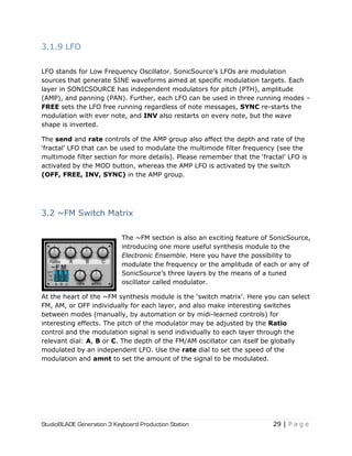 StudioBLADE Generation 3 Keyboard Production Station 29 | P a g e
3.1.9 LFO
LFO stands for Low Frequency Oscillator. SonicSource‘s LFOs are modulation
sources that generate SINE waveforms aimed at specific modulation targets. Each
layer in SONICSOURCE has independent modulators for pitch (PTH), amplitude
(AMP), and panning (PAN). Further, each LFO can be used in three running modes –
FREE sets the LFO free running regardless of note messages, SYNC re-starts the
modulation with ever note, and INV also restarts on every note, but the wave
shape is inverted.
The send and rate controls of the AMP group also affect the depth and rate of the
‗fractal‘ LFO that can be used to modulate the multimode filter frequency (see the
multimode filter section for more details). Please remember that the ‗fractal‘ LFO is
activated by the MOD button, whereas the AMP LFO is activated by the switch
(OFF, FREE, INV, SYNC) in the AMP group.
3.2 ~FM Switch Matrix
The ~FM section is also an exciting feature of SonicSource,
introducing one more useful synthesis module to the
Electronic Ensemble. Here you have the possibility to
modulate the frequency or the amplitude of each or any of
SonicSource‘s three layers by the means of a tuned
oscillator called modulator.
At the heart of the ~FM synthesis module is the ‗switch matrix‘. Here you can select
FM, AM, or OFF individually for each layer, and also make interesting switches
between modes (manually, by automation or by midi-learned controls) for
interesting effects. The pitch of the modulator may be adjusted by the Ratio
control and the modulation signal is send individually to each layer through the
relevant dial: A, B or C. The depth of the FM/AM oscillator can itself be globally
modulated by an independent LFO. Use the rate dial to set the speed of the
modulation and amnt to set the amount of the signal to be modulated.
 