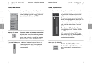 OverviewGetting
Started
Controlsand
Connections
Cascading
Units
Technical
Information
3 CONTROLS  CONNECTIONS PreSonus™ FireStudio™ Mobile
44
OverviewGetting
Started
Controlsand
Connections
Cascading
Units
Technical
Information
CONTROLS  CONNECTIONS 3Owner’s Manual
45
OverviewGetting
Started
Controlsand
Connections
Cascading
Units
Technical
Information
3.1 Software Software 3.1
Output Select Section
Output Select Buttons Changes the Output MixerThat is Displayed.
The FireStudio Mobile mixer has three output mixes,
one for each of the FireStudio Mobile’s three stereo
outputs: mains, headphones, and S/PDIF.
Mixer On / Off Button Enables or Disables the Associated Output’s Mixer.
When the Mixer On button is illuminated blue, you
will be able to create a zero-latency mix for that
output. When the button is off, the DAW streams for
that output will be patched directly to the output.
Post-Fader Output Meters Displays the Output Level of Each Stereo Pair.
These meter post-fader levels, which means they
represent the actual audio output levels of your
FireStudio Mobile.
Master Output Section
Master Output Fader Changes the Selected Output’s Audio Level.
Move the Master Fader up and down to increase
and decrease the level of the selected output’s
audio.
The amount of boost or attenuation, measured in
decibels, is displayed below the Channel Fader. The
range is from –∞to 0 dB.
Two virtual LED meters to the right of the Master
Fader display the pre-fader levels of the audio
signal.
The peak value in dBFS of the channel’s audio
is displayed directly above the Master Output’s
virtual LED meter.
NOTE: If the peak values display “CLIP,” then your
mixer channels and/or your DAW playback levels
should be reduced. The clip indicators clear when the
mouse pointer hovers over them.
Master Mute and Solo Clear
Clears All Active Channel Mutes or Solos.
The Master Mute and Solo Clear buttons are only
active when a channel’s mute or solo button is
active.
 